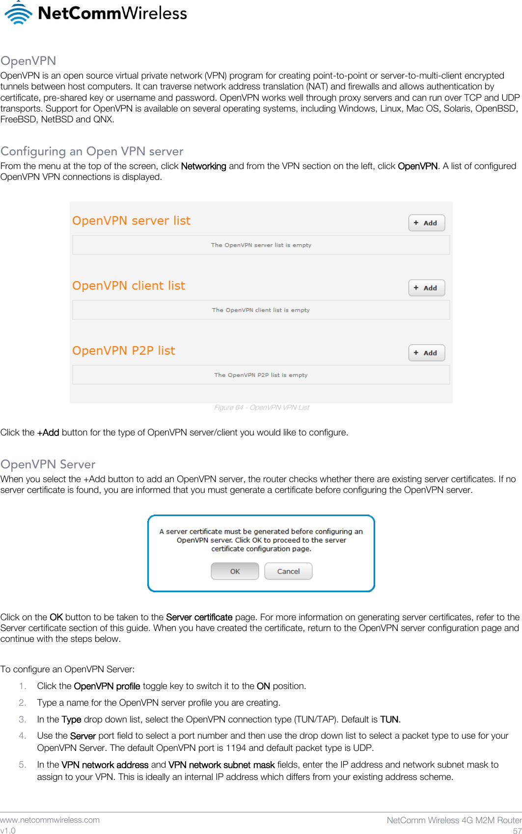    www.netcommwireless.com  NetComm Wireless 4G M2M Router  57 v1.0 OpenVPN OpenVPN is an open source virtual private network (VPN) program for creating point-to-point or server-to-multi-client encrypted tunnels between host computers. It can traverse network address translation (NAT) and firewalls and allows authentication by certificate, pre-shared key or username and password. OpenVPN works well through proxy servers and can run over TCP and UDP transports. Support for OpenVPN is available on several operating systems, including Windows, Linux, Mac OS, Solaris, OpenBSD, FreeBSD, NetBSD and QNX.  Configuring an Open VPN server From the menu at the top of the screen, click Networking and from the VPN section on the left, click OpenVPN. A list of configured OpenVPN VPN connections is displayed.   Figure 64 - OpenVPN VPN List  Click the +Add button for the type of OpenVPN server/client you would like to configure.  OpenVPN Server When you select the +Add button to add an OpenVPN server, the router checks whether there are existing server certificates. If no server certificate is found, you are informed that you must generate a certificate before configuring the OpenVPN server.    Click on the OK button to be taken to the Server certificate page. For more information on generating server certificates, refer to the Server certificate section of this guide. When you have created the certificate, return to the OpenVPN server configuration page and continue with the steps below.  To configure an OpenVPN Server: 1. Click the OpenVPN profile toggle key to switch it to the ON position. 2. Type a name for the OpenVPN server profile you are creating. 3. In the Type drop down list, select the OpenVPN connection type (TUN/TAP). Default is TUN. 4. Use the Server port field to select a port number and then use the drop down list to select a packet type to use for your OpenVPN Server. The default OpenVPN port is 1194 and default packet type is UDP. 5. In the VPN network address and VPN network subnet mask fields, enter the IP address and network subnet mask to assign to your VPN. This is ideally an internal IP address which differs from your existing address scheme.  