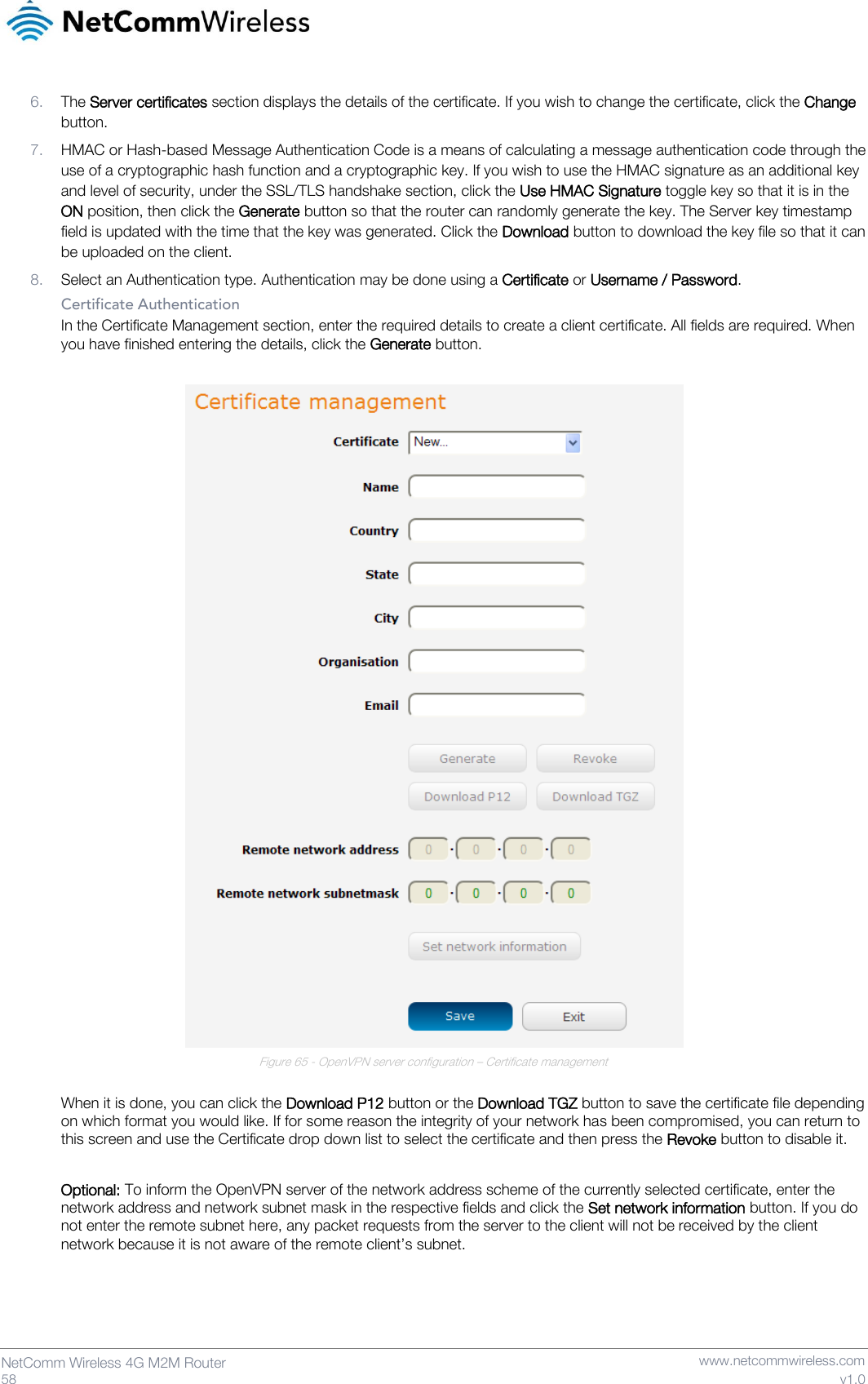   58  NetComm Wireless 4G M2M Router   www.netcommwireless.com v1.0 6. The Server certificates section displays the details of the certificate. If you wish to change the certificate, click the Change button. 7. HMAC or Hash-based Message Authentication Code is a means of calculating a message authentication code through the use of a cryptographic hash function and a cryptographic key. If you wish to use the HMAC signature as an additional key and level of security, under the SSL/TLS handshake section, click the Use HMAC Signature toggle key so that it is in the ON position, then click the Generate button so that the router can randomly generate the key. The Server key timestamp field is updated with the time that the key was generated. Click the Download button to download the key file so that it can be uploaded on the client. 8. Select an Authentication type. Authentication may be done using a Certificate or Username / Password. Certificate Authentication In the Certificate Management section, enter the required details to create a client certificate. All fields are required. When you have finished entering the details, click the Generate button.   Figure 65 - OpenVPN server configuration – Certificate management  When it is done, you can click the Download P12 button or the Download TGZ button to save the certificate file depending on which format you would like. If for some reason the integrity of your network has been compromised, you can return to this screen and use the Certificate drop down list to select the certificate and then press the Revoke button to disable it.  Optional: To inform the OpenVPN server of the network address scheme of the currently selected certificate, enter the network address and network subnet mask in the respective fields and click the Set network information button. If you do not enter the remote subnet here, any packet requests from the server to the client will not be received by the client network because it is not aware of the remote client’s subnet.  