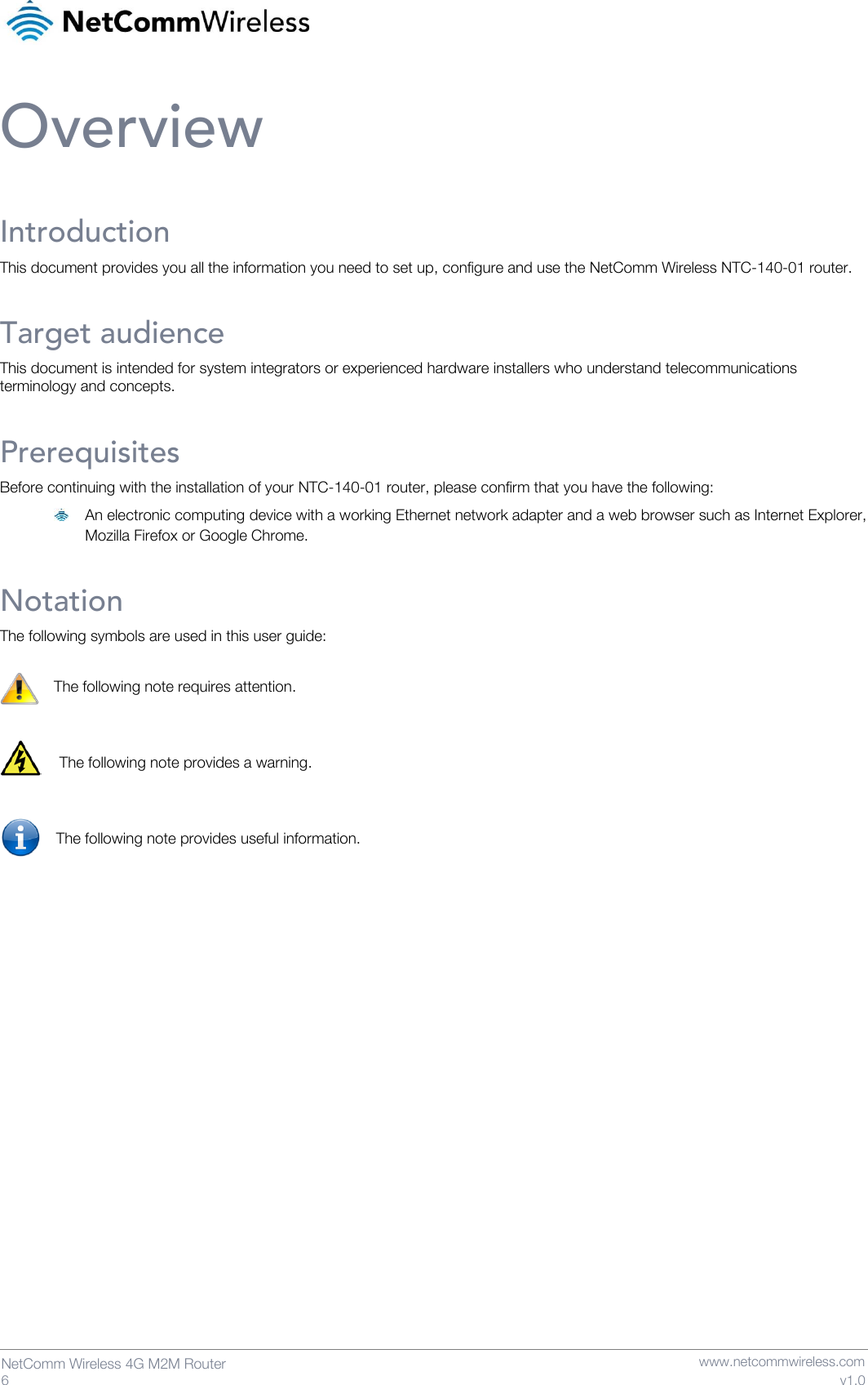   6  NetComm Wireless 4G M2M Router   www.netcommwireless.com v1.0 Overview Introduction This document provides you all the information you need to set up, configure and use the NetComm Wireless NTC-140-01 router. Target audience This document is intended for system integrators or experienced hardware installers who understand telecommunications terminology and concepts. Prerequisites Before continuing with the installation of your NTC-140-01 router, please confirm that you have the following:   An electronic computing device with a working Ethernet network adapter and a web browser such as Internet Explorer, Mozilla Firefox or Google Chrome. Notation The following symbols are used in this user guide:  The following note requires attention.   The following note provides a warning.   The following note provides useful information.     