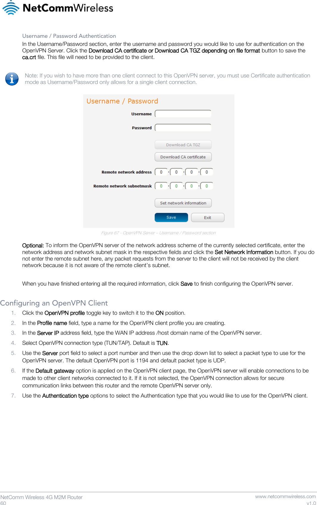   60  NetComm Wireless 4G M2M Router   www.netcommwireless.com v1.0 Username / Password Authentication In the Username/Password section, enter the username and password you would like to use for authentication on the OpenVPN Server. Click the Download CA certificate or Download CA TGZ depending on file format button to save the ca.crt file. This file will need to be provided to the client.  Note: If you wish to have more than one client connect to this OpenVPN server, you must use Certificate authentication mode as Username/Password only allows for a single client connection.   Figure 67 - OpenVPN Server – Username / Password section  Optional: To inform the OpenVPN server of the network address scheme of the currently selected certificate, enter the network address and network subnet mask in the respective fields and click the Set Network Information button. If you do not enter the remote subnet here, any packet requests from the server to the client will not be received by the client network because it is not aware of the remote client’s subnet.  When you have finished entering all the required information, click Save to finish configuring the OpenVPN server.  Configuring an OpenVPN Client 1. Click the OpenVPN profile toggle key to switch it to the ON position. 2. In the Profile name field, type a name for the OpenVPN client profile you are creating. 3. In the Server IP address field, type the WAN IP address /host domain name of the OpenVPN server. 4. Select OpenVPN connection type (TUN/TAP). Default is TUN. 5. Use the Server port field to select a port number and then use the drop down list to select a packet type to use for the OpenVPN server. The default OpenVPN port is 1194 and default packet type is UDP. 6. If the Default gateway option is applied on the OpenVPN client page, the OpenVPN server will enable connections to be made to other client networks connected to it. If it is not selected, the OpenVPN connection allows for secure communication links between this router and the remote OpenVPN server only. 7. Use the Authentication type options to select the Authentication type that you would like to use for the OpenVPN client.     