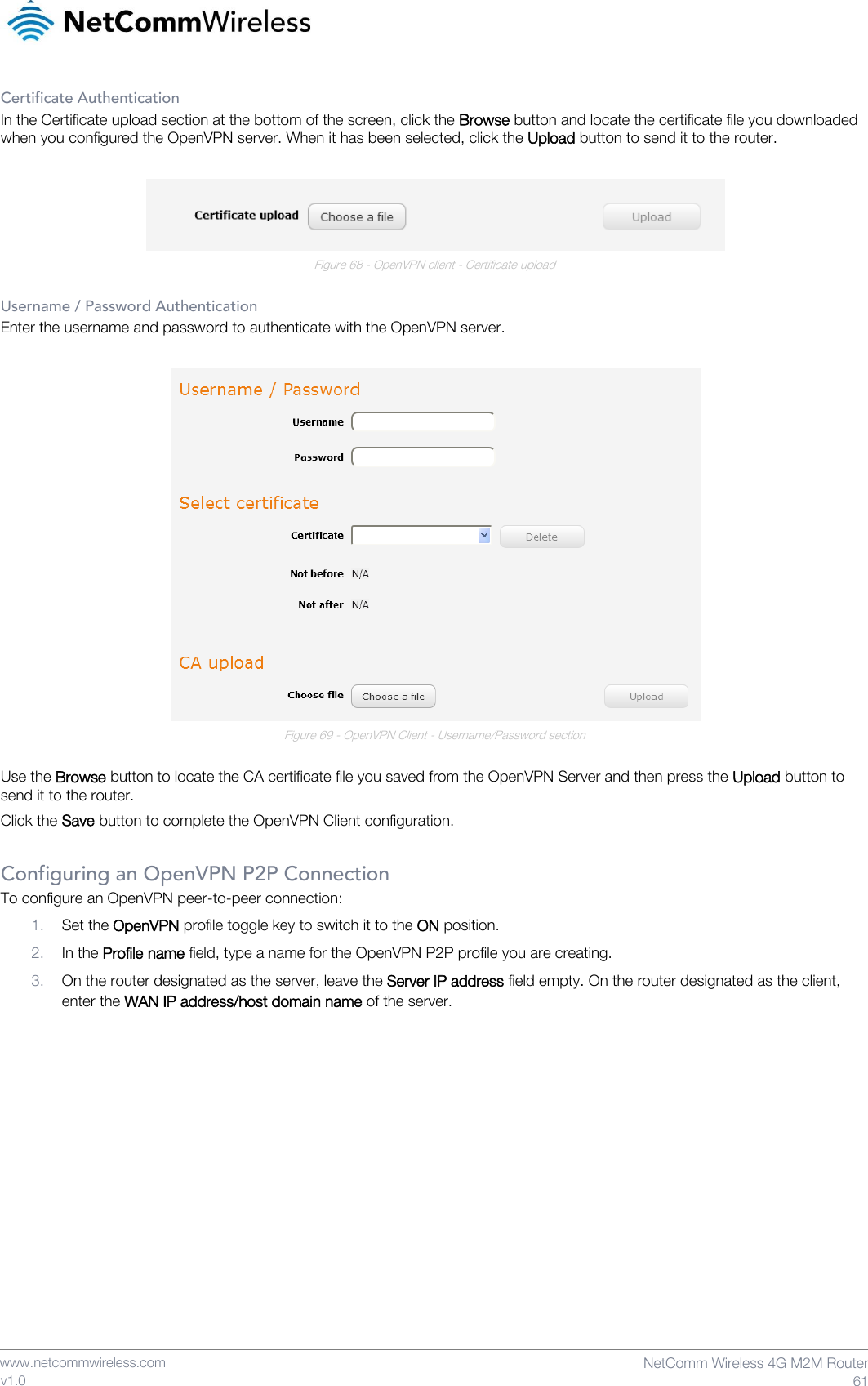    www.netcommwireless.com  NetComm Wireless 4G M2M Router  61 v1.0 Certificate Authentication In the Certificate upload section at the bottom of the screen, click the Browse button and locate the certificate file you downloaded when you configured the OpenVPN server. When it has been selected, click the Upload button to send it to the router.   Figure 68 - OpenVPN client - Certificate upload  Username / Password Authentication Enter the username and password to authenticate with the OpenVPN server.   Figure 69 - OpenVPN Client - Username/Password section  Use the Browse button to locate the CA certificate file you saved from the OpenVPN Server and then press the Upload button to send it to the router. Click the Save button to complete the OpenVPN Client configuration.  Configuring an OpenVPN P2P Connection To configure an OpenVPN peer-to-peer connection: 1. Set the OpenVPN profile toggle key to switch it to the ON position. 2. In the Profile name field, type a name for the OpenVPN P2P profile you are creating. 3. On the router designated as the server, leave the Server IP address field empty. On the router designated as the client, enter the WAN IP address/host domain name of the server.     