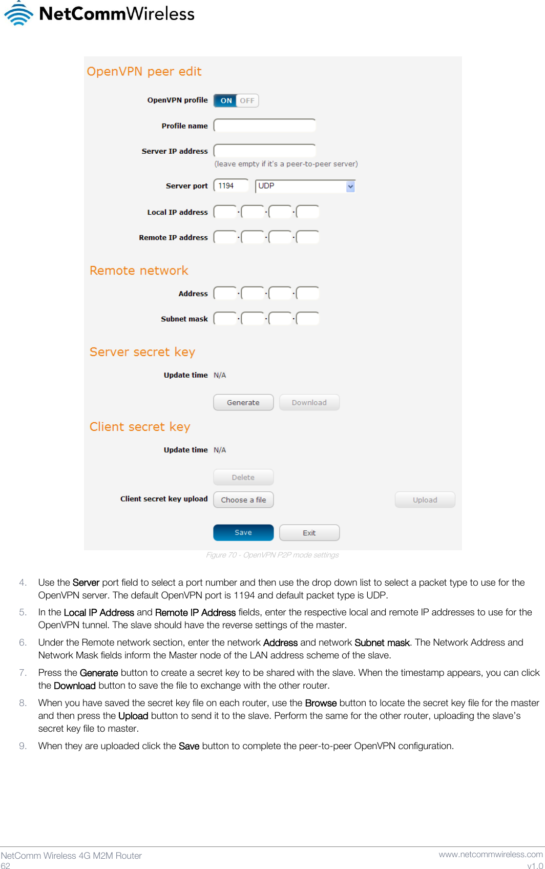   62  NetComm Wireless 4G M2M Router   www.netcommwireless.com v1.0  Figure 70 - OpenVPN P2P mode settings  4. Use the Server port field to select a port number and then use the drop down list to select a packet type to use for the OpenVPN server. The default OpenVPN port is 1194 and default packet type is UDP. 5. In the Local IP Address and Remote IP Address fields, enter the respective local and remote IP addresses to use for the OpenVPN tunnel. The slave should have the reverse settings of the master. 6. Under the Remote network section, enter the network Address and network Subnet mask. The Network Address and Network Mask fields inform the Master node of the LAN address scheme of the slave. 7. Press the Generate button to create a secret key to be shared with the slave. When the timestamp appears, you can click the Download button to save the file to exchange with the other router. 8. When you have saved the secret key file on each router, use the Browse button to locate the secret key file for the master and then press the Upload button to send it to the slave. Perform the same for the other router, uploading the slave’s secret key file to master. 9. When they are uploaded click the Save button to complete the peer-to-peer OpenVPN configuration.     