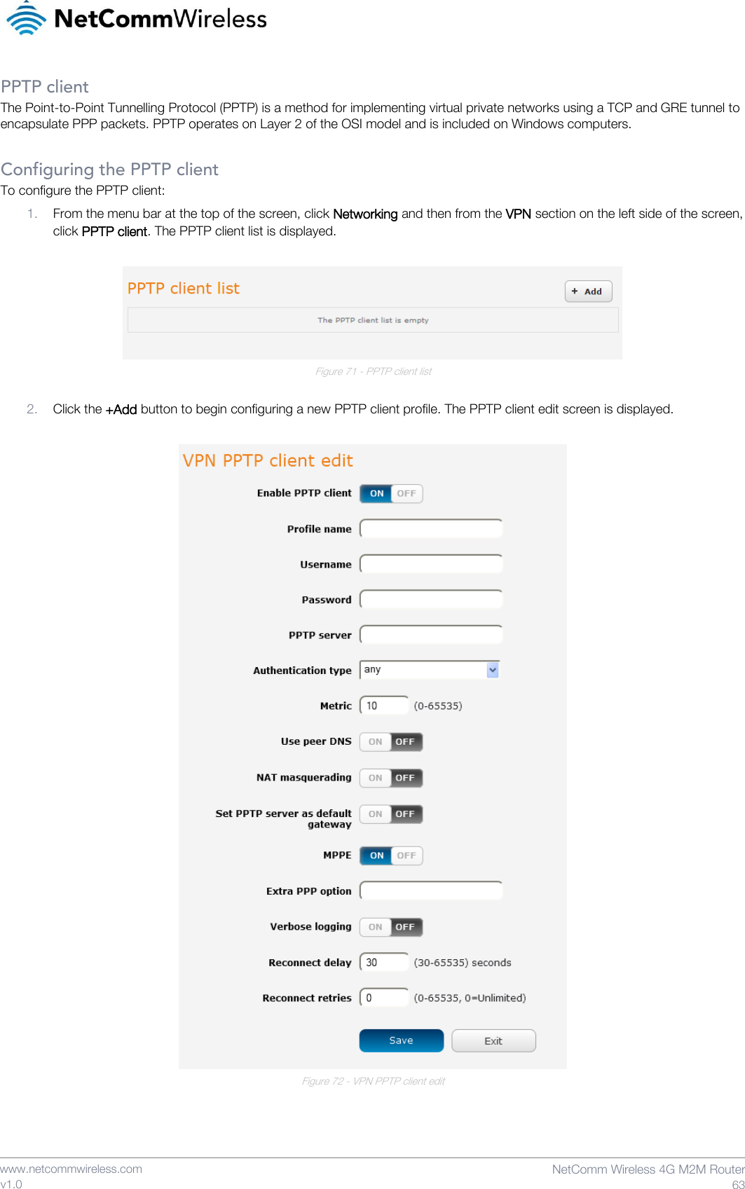    www.netcommwireless.com  NetComm Wireless 4G M2M Router  63 v1.0 PPTP client The Point-to-Point Tunnelling Protocol (PPTP) is a method for implementing virtual private networks using a TCP and GRE tunnel to encapsulate PPP packets. PPTP operates on Layer 2 of the OSI model and is included on Windows computers.  Configuring the PPTP client To configure the PPTP client: 1. From the menu bar at the top of the screen, click Networking and then from the VPN section on the left side of the screen, click PPTP client. The PPTP client list is displayed.   Figure 71 - PPTP client list  2. Click the +Add button to begin configuring a new PPTP client profile. The PPTP client edit screen is displayed.   Figure 72 - VPN PPTP client edit    