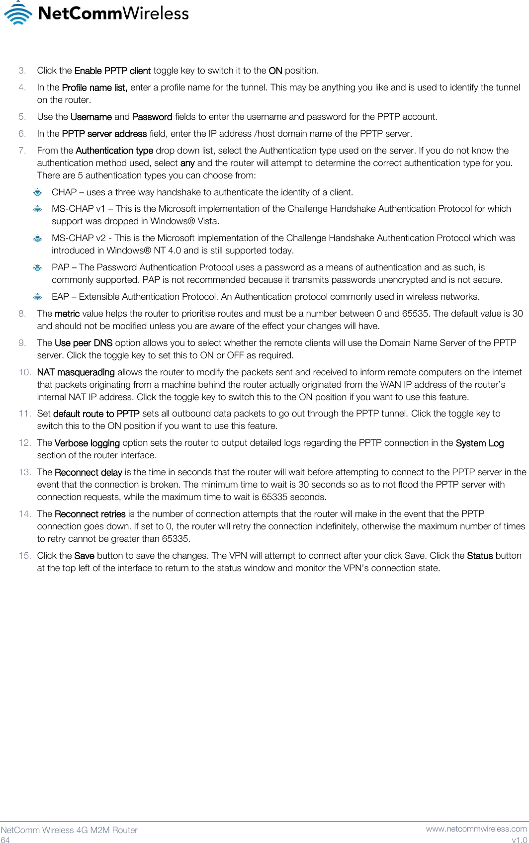   64  NetComm Wireless 4G M2M Router   www.netcommwireless.com v1.0  3. Click the Enable PPTP client toggle key to switch it to the ON position. 4. In the Profile name list, enter a profile name for the tunnel. This may be anything you like and is used to identify the tunnel on the router. 5. Use the Username and Password fields to enter the username and password for the PPTP account. 6. In the PPTP server address field, enter the IP address /host domain name of the PPTP server. 7. From the Authentication type drop down list, select the Authentication type used on the server. If you do not know the authentication method used, select any and the router will attempt to determine the correct authentication type for you. There are 5 authentication types you can choose from:  CHAP – uses a three way handshake to authenticate the identity of a client.  MS-CHAP v1 – This is the Microsoft implementation of the Challenge Handshake Authentication Protocol for which support was dropped in Windows® Vista.  MS-CHAP v2 - This is the Microsoft implementation of the Challenge Handshake Authentication Protocol which was introduced in Windows® NT 4.0 and is still supported today.  PAP – The Password Authentication Protocol uses a password as a means of authentication and as such, is commonly supported. PAP is not recommended because it transmits passwords unencrypted and is not secure.  EAP – Extensible Authentication Protocol. An Authentication protocol commonly used in wireless networks. 8. The metric value helps the router to prioritise routes and must be a number between 0 and 65535. The default value is 30 and should not be modified unless you are aware of the effect your changes will have.  9. The Use peer DNS option allows you to select whether the remote clients will use the Domain Name Server of the PPTP server. Click the toggle key to set this to ON or OFF as required. 10. NAT masquerading allows the router to modify the packets sent and received to inform remote computers on the internet that packets originating from a machine behind the router actually originated from the WAN IP address of the router’s internal NAT IP address. Click the toggle key to switch this to the ON position if you want to use this feature. 11. Set default route to PPTP sets all outbound data packets to go out through the PPTP tunnel. Click the toggle key to switch this to the ON position if you want to use this feature. 12. The Verbose logging option sets the router to output detailed logs regarding the PPTP connection in the System Log section of the router interface. 13. The Reconnect delay is the time in seconds that the router will wait before attempting to connect to the PPTP server in the event that the connection is broken. The minimum time to wait is 30 seconds so as to not flood the PPTP server with connection requests, while the maximum time to wait is 65335 seconds. 14. The Reconnect retries is the number of connection attempts that the router will make in the event that the PPTP connection goes down. If set to 0, the router will retry the connection indefinitely, otherwise the maximum number of times to retry cannot be greater than 65335. 15. Click the Save button to save the changes. The VPN will attempt to connect after your click Save. Click the Status button at the top left of the interface to return to the status window and monitor the VPN’s connection state.     