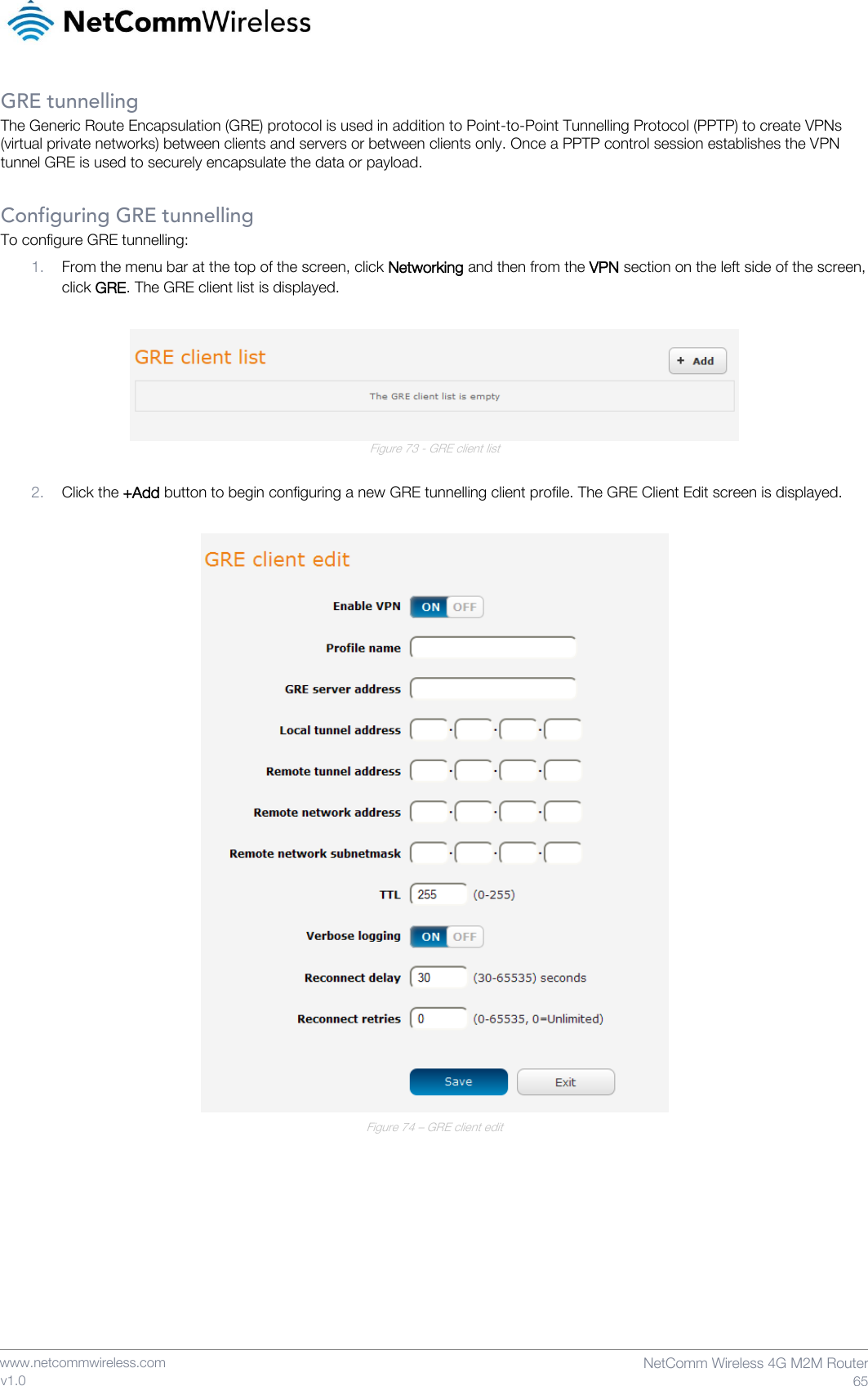    www.netcommwireless.com  NetComm Wireless 4G M2M Router  65 v1.0 GRE tunnelling The Generic Route Encapsulation (GRE) protocol is used in addition to Point-to-Point Tunnelling Protocol (PPTP) to create VPNs (virtual private networks) between clients and servers or between clients only. Once a PPTP control session establishes the VPN tunnel GRE is used to securely encapsulate the data or payload.  Configuring GRE tunnelling To configure GRE tunnelling: 1. From the menu bar at the top of the screen, click Networking and then from the VPN section on the left side of the screen, click GRE. The GRE client list is displayed.   Figure 73 - GRE client list  2. Click the +Add button to begin configuring a new GRE tunnelling client profile. The GRE Client Edit screen is displayed.   Figure 74 – GRE client edit   