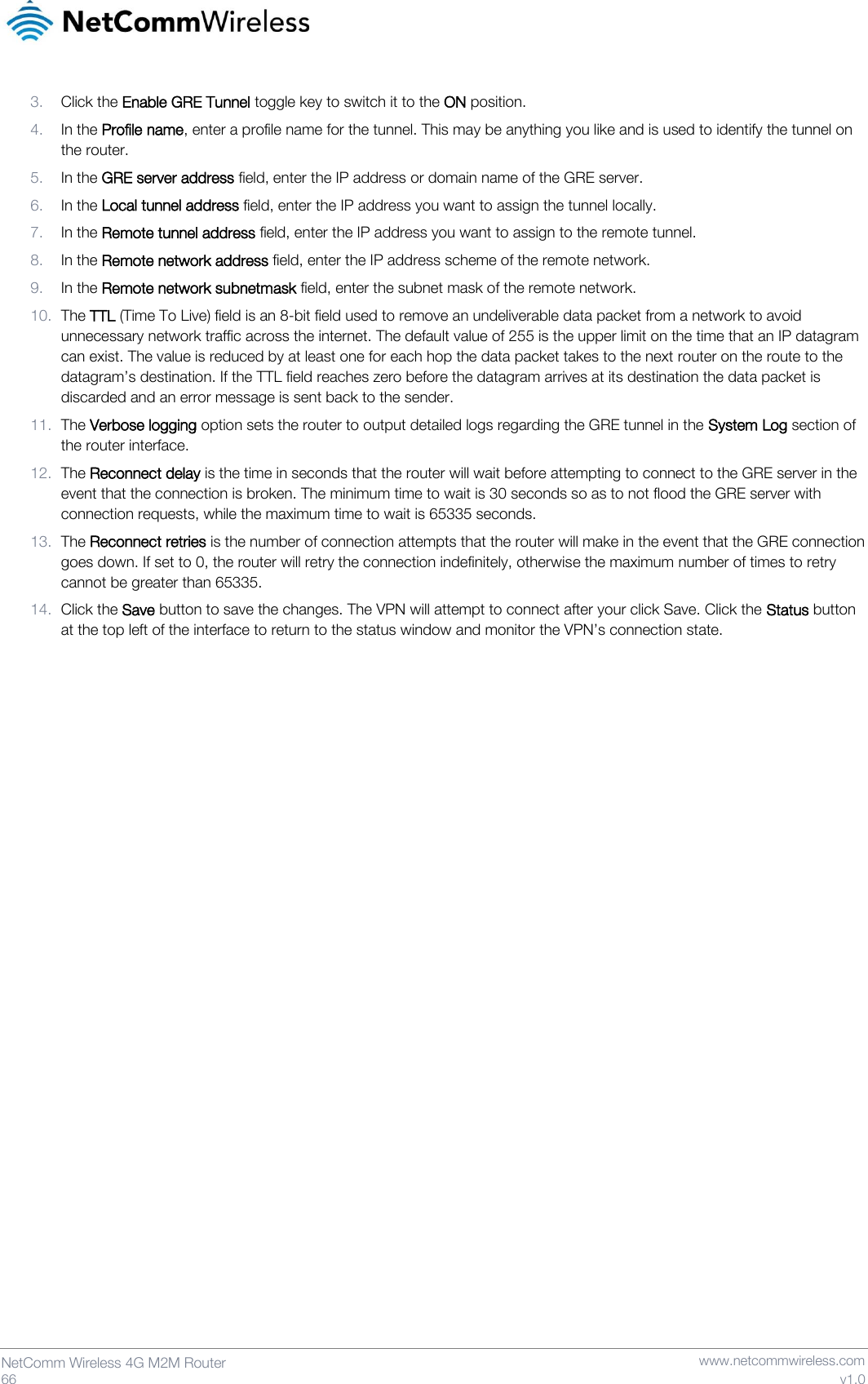   66  NetComm Wireless 4G M2M Router   www.netcommwireless.com v1.0 3. Click the Enable GRE Tunnel toggle key to switch it to the ON position. 4. In the Profile name, enter a profile name for the tunnel. This may be anything you like and is used to identify the tunnel on the router. 5. In the GRE server address field, enter the IP address or domain name of the GRE server. 6. In the Local tunnel address field, enter the IP address you want to assign the tunnel locally. 7. In the Remote tunnel address field, enter the IP address you want to assign to the remote tunnel. 8. In the Remote network address field, enter the IP address scheme of the remote network. 9. In the Remote network subnetmask field, enter the subnet mask of the remote network. 10. The TTL (Time To Live) field is an 8-bit field used to remove an undeliverable data packet from a network to avoid unnecessary network traffic across the internet. The default value of 255 is the upper limit on the time that an IP datagram can exist. The value is reduced by at least one for each hop the data packet takes to the next router on the route to the datagram’s destination. If the TTL field reaches zero before the datagram arrives at its destination the data packet is discarded and an error message is sent back to the sender. 11. The Verbose logging option sets the router to output detailed logs regarding the GRE tunnel in the System Log section of the router interface. 12. The Reconnect delay is the time in seconds that the router will wait before attempting to connect to the GRE server in the event that the connection is broken. The minimum time to wait is 30 seconds so as to not flood the GRE server with connection requests, while the maximum time to wait is 65335 seconds. 13. The Reconnect retries is the number of connection attempts that the router will make in the event that the GRE connection goes down. If set to 0, the router will retry the connection indefinitely, otherwise the maximum number of times to retry cannot be greater than 65335. 14. Click the Save button to save the changes. The VPN will attempt to connect after your click Save. Click the Status button at the top left of the interface to return to the status window and monitor the VPN’s connection state.     