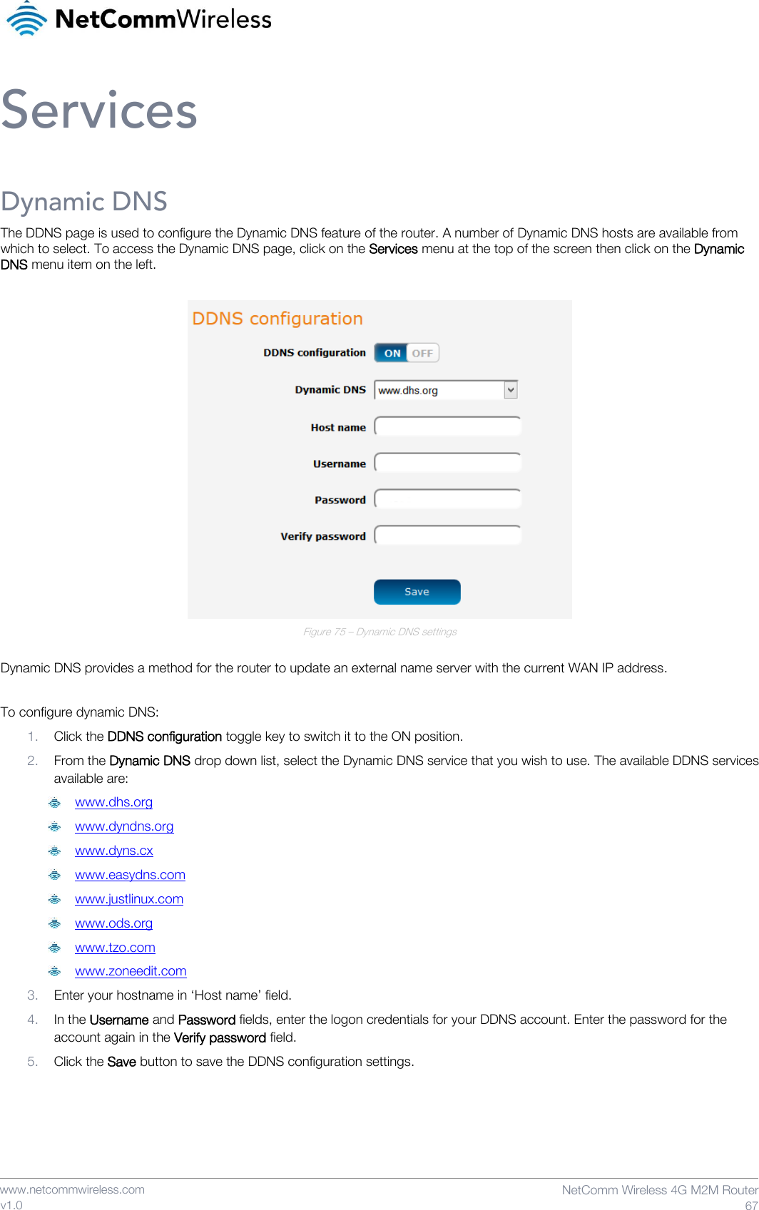    www.netcommwireless.com  NetComm Wireless 4G M2M Router  67 v1.0 Services Dynamic DNS The DDNS page is used to configure the Dynamic DNS feature of the router. A number of Dynamic DNS hosts are available from which to select. To access the Dynamic DNS page, click on the Services menu at the top of the screen then click on the Dynamic DNS menu item on the left.   Figure 75 – Dynamic DNS settings  Dynamic DNS provides a method for the router to update an external name server with the current WAN IP address.  To configure dynamic DNS:  1. Click the DDNS configuration toggle key to switch it to the ON position. 2. From the Dynamic DNS drop down list, select the Dynamic DNS service that you wish to use. The available DDNS services available are:  www.dhs.org  www.dyndns.org  www.dyns.cx  www.easydns.com  www.justlinux.com  www.ods.org  www.tzo.com  www.zoneedit.com 3. Enter your hostname in ‘Host name’ field. 4. In the Username and Password fields, enter the logon credentials for your DDNS account. Enter the password for the account again in the Verify password field. 5. Click the Save button to save the DDNS configuration settings.   