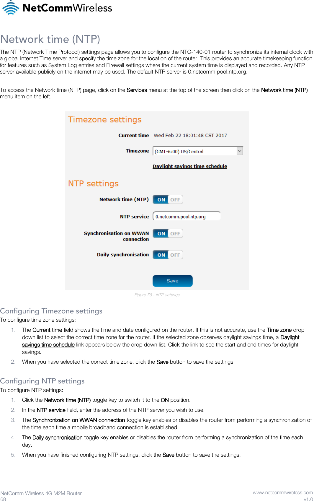   68  NetComm Wireless 4G M2M Router   www.netcommwireless.com v1.0 Network time (NTP) The NTP (Network Time Protocol) settings page allows you to configure the NTC-140-01 router to synchronize its internal clock with a global Internet Time server and specify the time zone for the location of the router. This provides an accurate timekeeping function for features such as System Log entries and Firewall settings where the current system time is displayed and recorded. Any NTP server available publicly on the internet may be used. The default NTP server is 0.netcomm.pool.ntp.org.  To access the Network time (NTP) page, click on the Services menu at the top of the screen then click on the Network time (NTP) menu item on the left.   Figure 76 - NTP settings  Configuring Timezone settings To configure time zone settings: 1. The Current time field shows the time and date configured on the router. If this is not accurate, use the Time zone drop down list to select the correct time zone for the router. If the selected zone observes daylight savings time, a Daylight savings time schedule link appears below the drop down list. Click the link to see the start and end times for daylight savings. 2. When you have selected the correct time zone, click the Save button to save the settings.  Configuring NTP settings To configure NTP settings: 1. Click the Network time (NTP) toggle key to switch it to the ON position. 2. In the NTP service field, enter the address of the NTP server you wish to use. 3. The Synchronization on WWAN connection toggle key enables or disables the router from performing a synchronization of the time each time a mobile broadband connection is established.  4. The Daily synchronisation toggle key enables or disables the router from performing a synchronization of the time each day. 5. When you have finished configuring NTP settings, click the Save button to save the settings.    