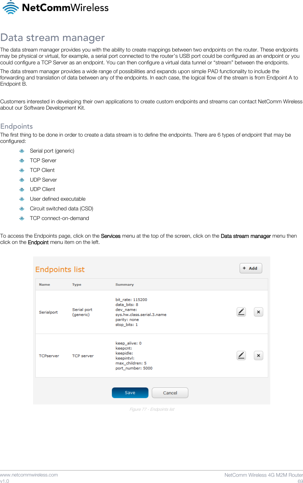    www.netcommwireless.com  NetComm Wireless 4G M2M Router  69 v1.0 Data stream manager The data stream manager provides you with the ability to create mappings between two endpoints on the router. These endpoints may be physical or virtual, for example, a serial port connected to the router’s USB port could be configured as an endpoint or you could configure a TCP Server as an endpoint. You can then configure a virtual data tunnel or “stream” between the endpoints. The data stream manager provides a wide range of possibilities and expands upon simple PAD functionality to include the forwarding and translation of data between any of the endpoints. In each case, the logical flow of the stream is from Endpoint A to Endpoint B.  Customers interested in developing their own applications to create custom endpoints and streams can contact NetComm Wireless about our Software Development Kit.  Endpoints The first thing to be done in order to create a data stream is to define the endpoints. There are 6 types of endpoint that may be configured:  Serial port (generic)  TCP Server  TCP Client  UDP Server  UDP Client  User defined executable  Circuit switched data (CSD)  TCP connect-on-demand  To access the Endpoints page, click on the Services menu at the top of the screen, click on the Data stream manager menu then click on the Endpoint menu item on the left.   Figure 77 - Endpoints list     