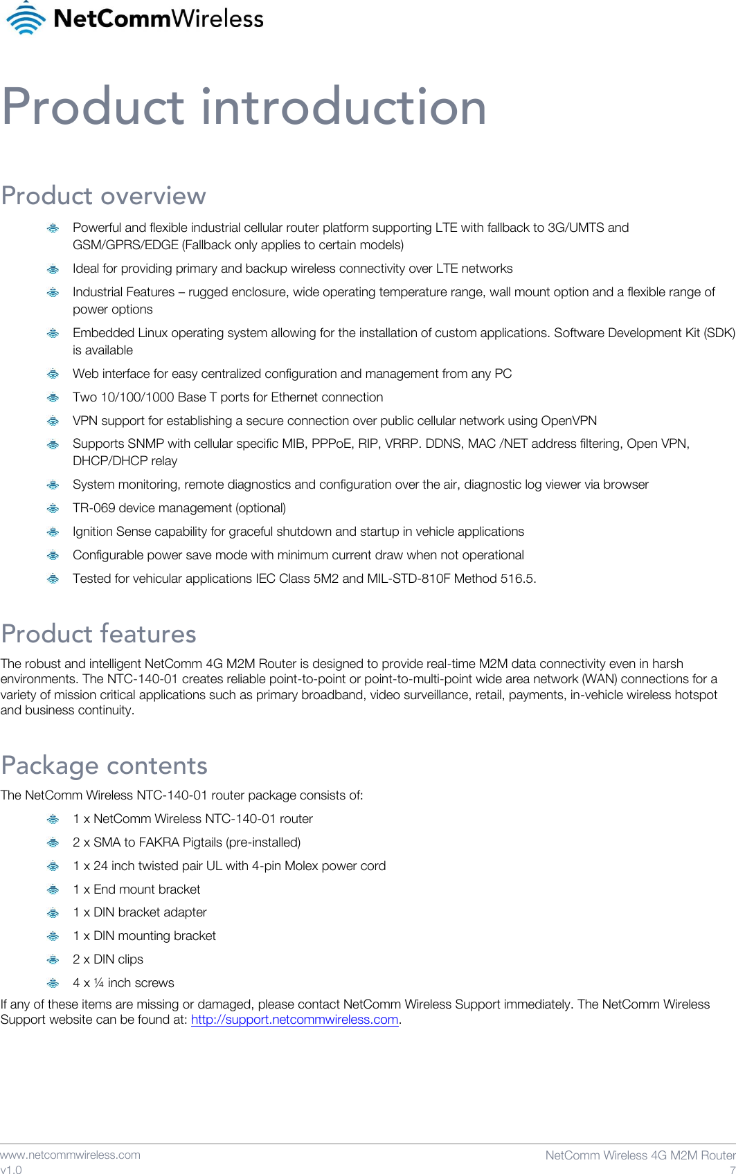    www.netcommwireless.com  NetComm Wireless 4G M2M Router  7 v1.0 Product introduction Product overview  Powerful and flexible industrial cellular router platform supporting LTE with fallback to 3G/UMTS and GSM/GPRS/EDGE (Fallback only applies to certain models)   Ideal for providing primary and backup wireless connectivity over LTE networks   Industrial Features – rugged enclosure, wide operating temperature range, wall mount option and a flexible range of power options   Embedded Linux operating system allowing for the installation of custom applications. Software Development Kit (SDK) is available   Web interface for easy centralized configuration and management from any PC   Two 10/100/1000 Base T ports for Ethernet connection   VPN support for establishing a secure connection over public cellular network using OpenVPN   Supports SNMP with cellular specific MIB, PPPoE, RIP, VRRP. DDNS, MAC /NET address filtering, Open VPN, DHCP/DHCP relay   System monitoring, remote diagnostics and configuration over the air, diagnostic log viewer via browser   TR-069 device management (optional)   Ignition Sense capability for graceful shutdown and startup in vehicle applications   Configurable power save mode with minimum current draw when not operational   Tested for vehicular applications IEC Class 5M2 and MIL-STD-810F Method 516.5. Product features The robust and intelligent NetComm 4G M2M Router is designed to provide real-time M2M data connectivity even in harsh environments. The NTC-140-01 creates reliable point-to-point or point-to-multi-point wide area network (WAN) connections for a variety of mission critical applications such as primary broadband, video surveillance, retail, payments, in-vehicle wireless hotspot and business continuity. Package contents The NetComm Wireless NTC-140-01 router package consists of:   1 x NetComm Wireless NTC-140-01 router  2 x SMA to FAKRA Pigtails (pre-installed)  1 x 24 inch twisted pair UL with 4-pin Molex power cord  1 x End mount bracket  1 x DIN bracket adapter  1 x DIN mounting bracket  2 x DIN clips  4 x ¼ inch screws If any of these items are missing or damaged, please contact NetComm Wireless Support immediately. The NetComm Wireless Support website can be found at: http://support.netcommwireless.com.   