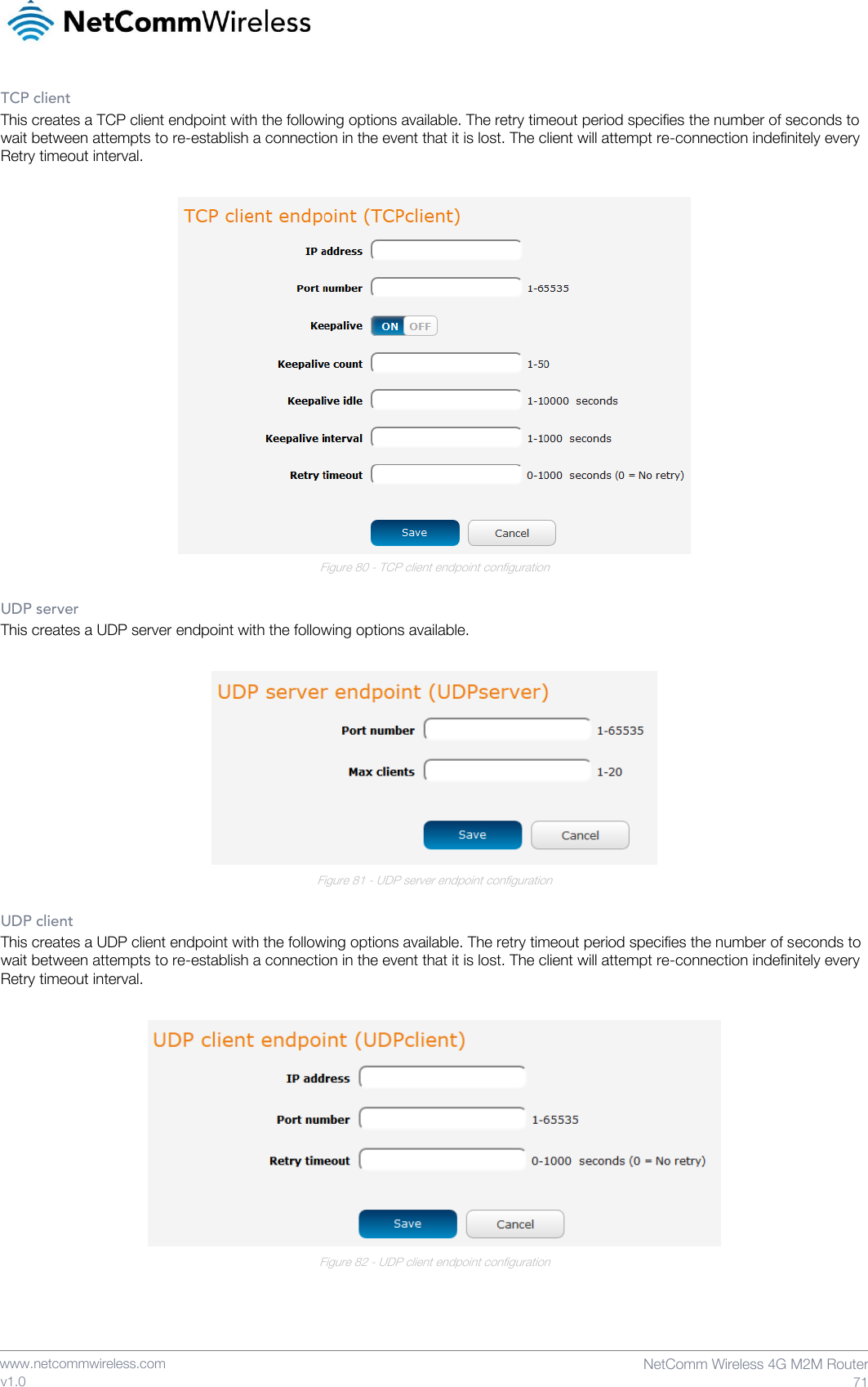    www.netcommwireless.com  NetComm Wireless 4G M2M Router  71 v1.0 TCP client This creates a TCP client endpoint with the following options available. The retry timeout period specifies the number of seconds to wait between attempts to re-establish a connection in the event that it is lost. The client will attempt re-connection indefinitely every Retry timeout interval.   Figure 80 - TCP client endpoint configuration  UDP server This creates a UDP server endpoint with the following options available.   Figure 81 - UDP server endpoint configuration  UDP client This creates a UDP client endpoint with the following options available. The retry timeout period specifies the number of seconds to wait between attempts to re-establish a connection in the event that it is lost. The client will attempt re-connection indefinitely every Retry timeout interval.   Figure 82 - UDP client endpoint configuration    