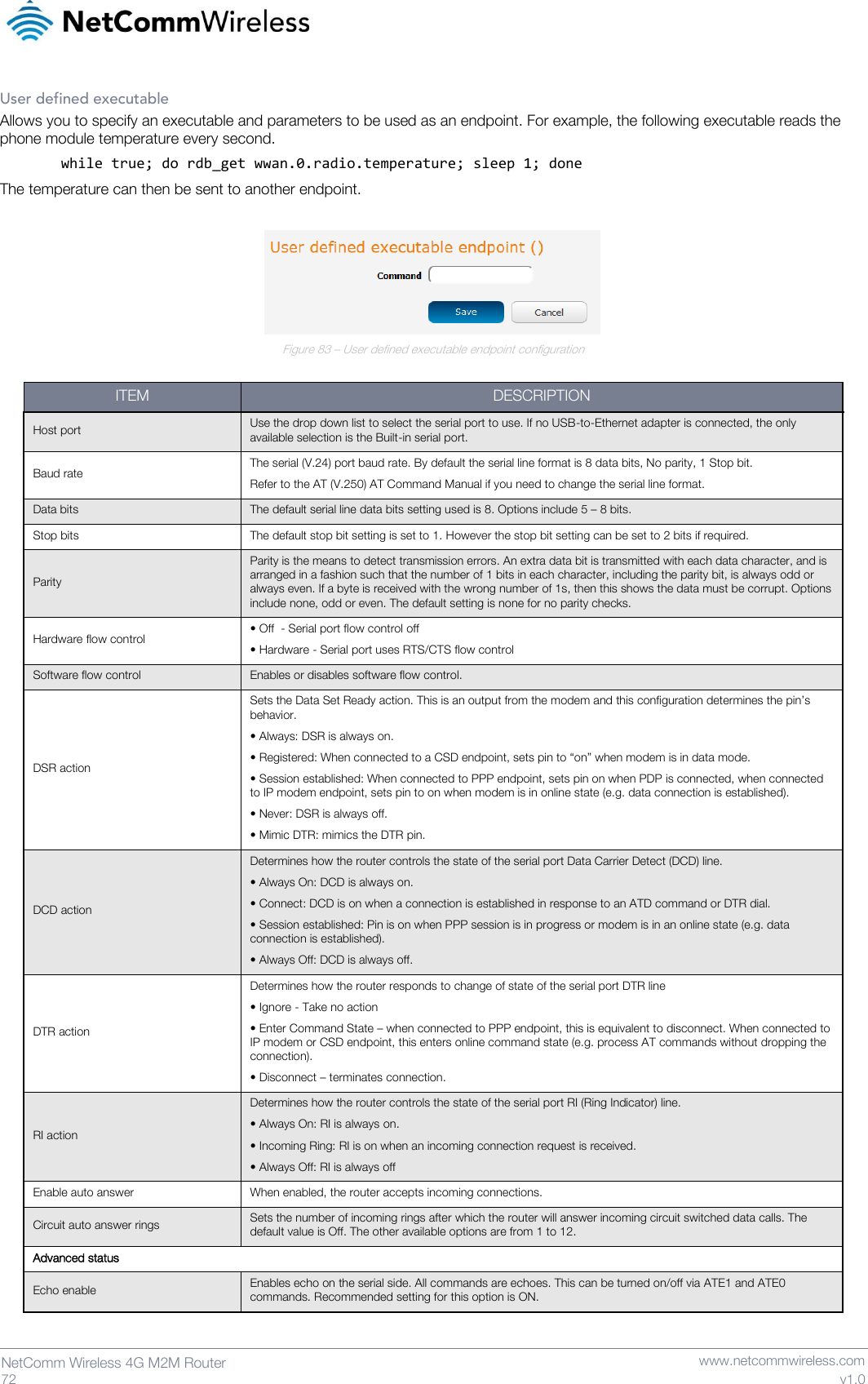   72  NetComm Wireless 4G M2M Router   www.netcommwireless.com v1.0 User defined executable Allows you to specify an executable and parameters to be used as an endpoint. For example, the following executable reads the phone module temperature every second. while true; do rdb_get wwan.0.radio.temperature; sleep 1; done The temperature can then be sent to another endpoint.   Figure 83 – User defined executable endpoint configuration  ITEM DESCRIPTION Host port Use the drop down list to select the serial port to use. If no USB-to-Ethernet adapter is connected, the only available selection is the Built-in serial port. Baud rate The serial (V.24) port baud rate. By default the serial line format is 8 data bits, No parity, 1 Stop bit. Refer to the AT (V.250) AT Command Manual if you need to change the serial line format. Data bits The default serial line data bits setting used is 8. Options include 5 – 8 bits. Stop bits The default stop bit setting is set to 1. However the stop bit setting can be set to 2 bits if required. Parity Parity is the means to detect transmission errors. An extra data bit is transmitted with each data character, and is arranged in a fashion such that the number of 1 bits in each character, including the parity bit, is always odd or always even. If a byte is received with the wrong number of 1s, then this shows the data must be corrupt. Options include none, odd or even. The default setting is none for no parity checks. Hardware flow control • Off  - Serial port flow control off  • Hardware - Serial port uses RTS/CTS flow control Software flow control Enables or disables software flow control.  DSR action Sets the Data Set Ready action. This is an output from the modem and this configuration determines the pin’s behavior. • Always: DSR is always on. • Registered: When connected to a CSD endpoint, sets pin to “on” when modem is in data mode. • Session established: When connected to PPP endpoint, sets pin on when PDP is connected, when connected to IP modem endpoint, sets pin to on when modem is in online state (e.g. data connection is established). • Never: DSR is always off. • Mimic DTR: mimics the DTR pin. DCD action Determines how the router controls the state of the serial port Data Carrier Detect (DCD) line. • Always On: DCD is always on. • Connect: DCD is on when a connection is established in response to an ATD command or DTR dial. • Session established: Pin is on when PPP session is in progress or modem is in an online state (e.g. data connection is established). • Always Off: DCD is always off. DTR action Determines how the router responds to change of state of the serial port DTR line  • Ignore - Take no action • Enter Command State – when connected to PPP endpoint, this is equivalent to disconnect. When connected to IP modem or CSD endpoint, this enters online command state (e.g. process AT commands without dropping the connection). • Disconnect – terminates connection. RI action Determines how the router controls the state of the serial port RI (Ring Indicator) line. • Always On: RI is always on. • Incoming Ring: RI is on when an incoming connection request is received. • Always Off: RI is always off Enable auto answer When enabled, the router accepts incoming connections. Circuit auto answer rings Sets the number of incoming rings after which the router will answer incoming circuit switched data calls. The default value is Off. The other available options are from 1 to 12. Advanced status Echo enable Enables echo on the serial side. All commands are echoes. This can be turned on/off via ATE1 and ATE0 commands. Recommended setting for this option is ON. 