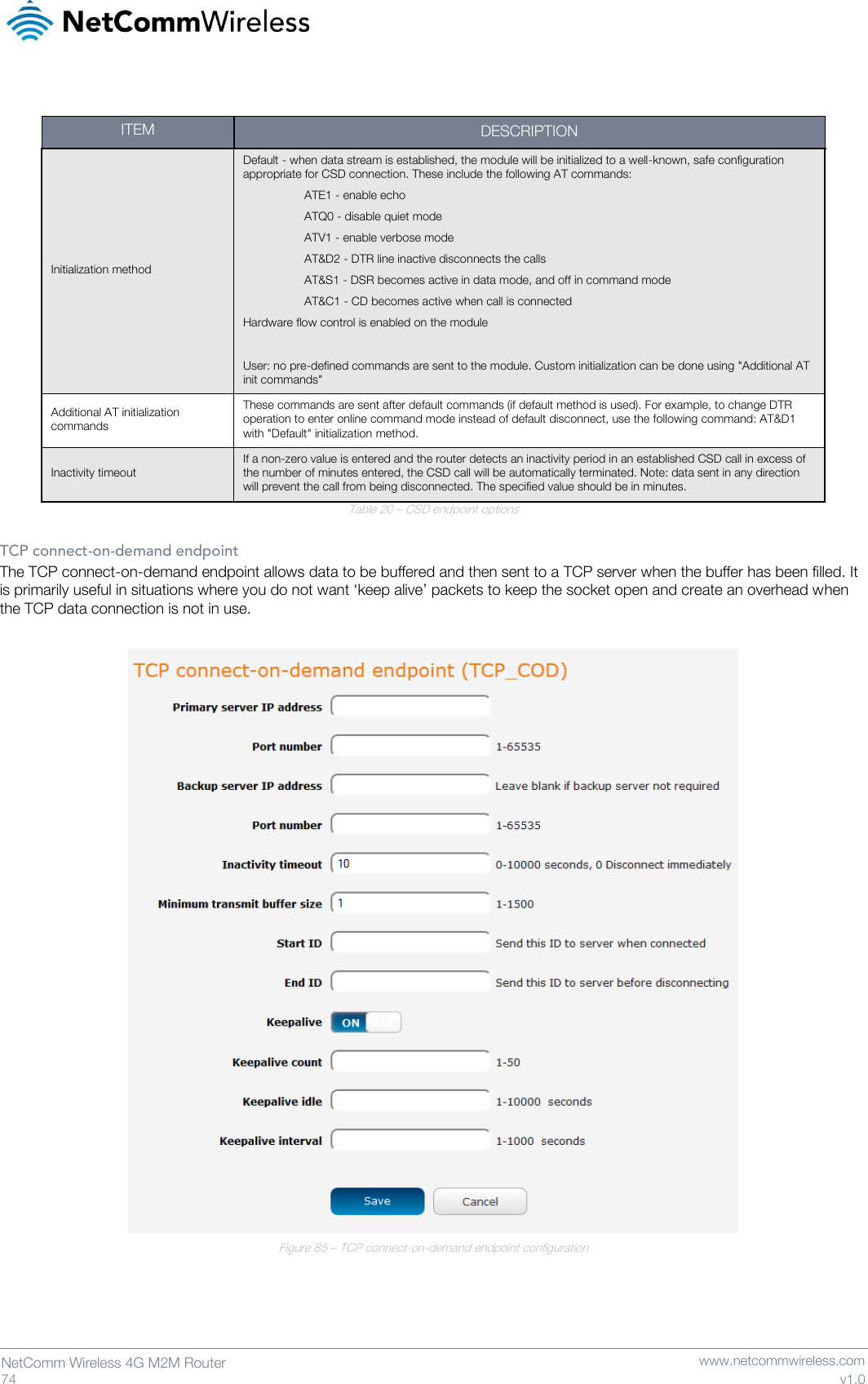   74  NetComm Wireless 4G M2M Router   www.netcommwireless.com v1.0  ITEM DESCRIPTION Initialization method Default - when data stream is established, the module will be initialized to a well-known, safe configuration appropriate for CSD connection. These include the following AT commands: ATE1 - enable echo ATQ0 - disable quiet mode ATV1 - enable verbose mode AT&amp;D2 - DTR line inactive disconnects the calls AT&amp;S1 - DSR becomes active in data mode, and off in command mode AT&amp;C1 - CD becomes active when call is connected Hardware flow control is enabled on the module  User: no pre-defined commands are sent to the module. Custom initialization can be done using &quot;Additional AT init commands&quot; Additional AT initialization commands These commands are sent after default commands (if default method is used). For example, to change DTR operation to enter online command mode instead of default disconnect, use the following command: AT&amp;D1 with &quot;Default&quot; initialization method. Inactivity timeout If a non-zero value is entered and the router detects an inactivity period in an established CSD call in excess of the number of minutes entered, the CSD call will be automatically terminated. Note: data sent in any direction will prevent the call from being disconnected. The specified value should be in minutes. Table 20 – CSD endpoint options  TCP connect-on-demand endpoint The TCP connect-on-demand endpoint allows data to be buffered and then sent to a TCP server when the buffer has been filled. It is primarily useful in situations where you do not want ‘keep alive’ packets to keep the socket open and create an overhead when the TCP data connection is not in use.   Figure 85 – TCP connect-on-demand endpoint configuration     