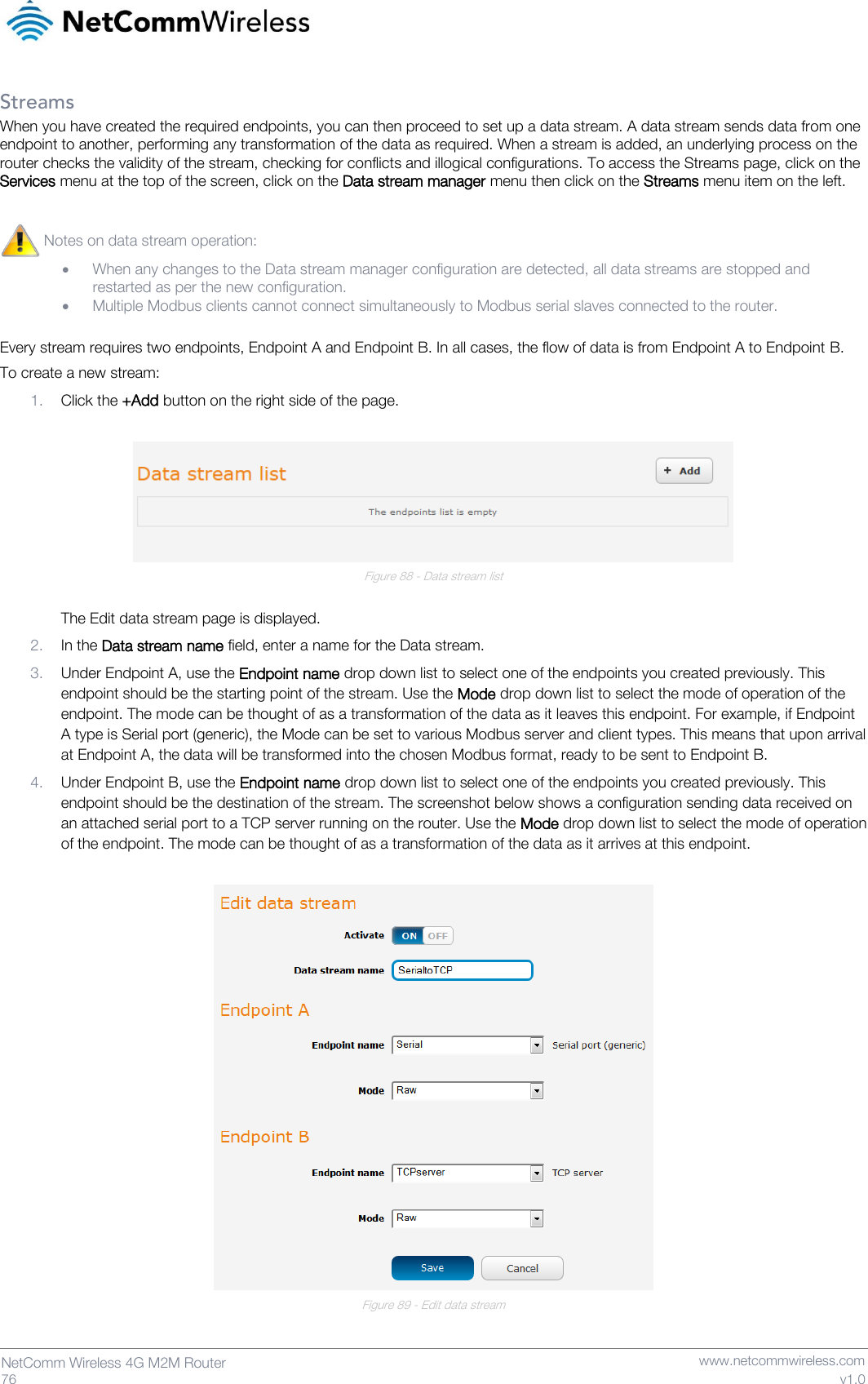   76  NetComm Wireless 4G M2M Router   www.netcommwireless.com v1.0 Streams When you have created the required endpoints, you can then proceed to set up a data stream. A data stream sends data from one endpoint to another, performing any transformation of the data as required. When a stream is added, an underlying process on the router checks the validity of the stream, checking for conflicts and illogical configurations. To access the Streams page, click on the Services menu at the top of the screen, click on the Data stream manager menu then click on the Streams menu item on the left. Every stream requires two endpoints, Endpoint A and Endpoint B. In all cases, the flow of data is from Endpoint A to Endpoint B. To create a new stream: 1. Click the +Add button on the right side of the page.   Figure 88 - Data stream list  The Edit data stream page is displayed. 2. In the Data stream name field, enter a name for the Data stream. 3. Under Endpoint A, use the Endpoint name drop down list to select one of the endpoints you created previously. This endpoint should be the starting point of the stream. Use the Mode drop down list to select the mode of operation of the endpoint. The mode can be thought of as a transformation of the data as it leaves this endpoint. For example, if Endpoint A type is Serial port (generic), the Mode can be set to various Modbus server and client types. This means that upon arrival at Endpoint A, the data will be transformed into the chosen Modbus format, ready to be sent to Endpoint B. 4. Under Endpoint B, use the Endpoint name drop down list to select one of the endpoints you created previously. This endpoint should be the destination of the stream. The screenshot below shows a configuration sending data received on an attached serial port to a TCP server running on the router. Use the Mode drop down list to select the mode of operation of the endpoint. The mode can be thought of as a transformation of the data as it arrives at this endpoint.   Figure 89 - Edit data stream  Notes on data stream operation:  • When any changes to the Data stream manager configuration are detected, all data streams are stopped and restarted as per the new configuration. • Multiple Modbus clients cannot connect simultaneously to Modbus serial slaves connected to the router.  