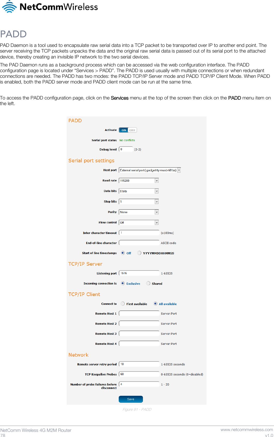   78  NetComm Wireless 4G M2M Router   www.netcommwireless.com v1.0 PADD PAD Daemon is a tool used to encapsulate raw serial data into a TCP packet to be transported over IP to another end point. The server receiving the TCP packets unpacks the data and the original raw serial data is passed out of its serial port to the attached device, thereby creating an invisible IP network to the two serial devices. The PAD Daemon runs as a background process which can be accessed via the web configuration interface. The PADD configuration page is located under “Services &gt; PADD”. The PADD is used usually with multiple connections or when redundant connections are needed. The PADD has two modes: the PADD TCP/IP Server mode and PADD TCP/IP Client Mode. When PADD is enabled, both the PADD server mode and PADD client mode can be run at the same time.  To access the PADD configuration page, click on the Services menu at the top of the screen then click on the PADD menu item on the left.   Figure 91 - PADD   