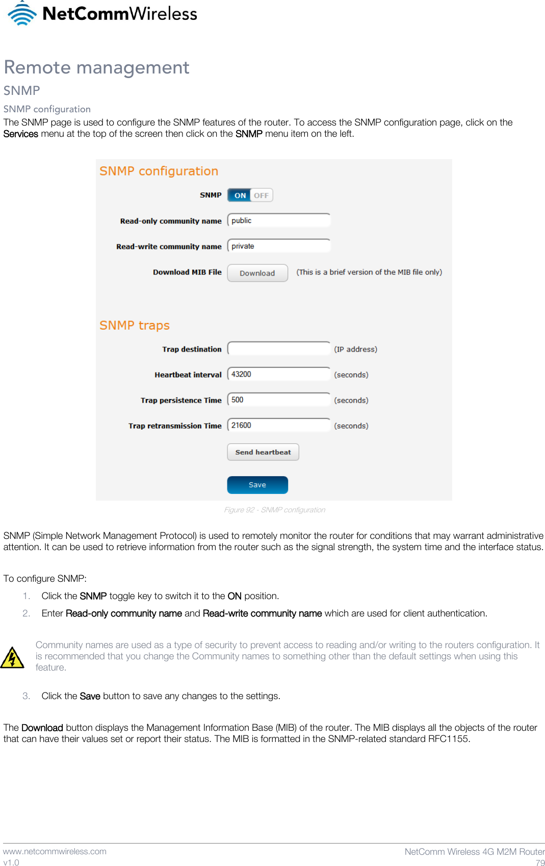    www.netcommwireless.com  NetComm Wireless 4G M2M Router  79 v1.0 Remote management SNMP SNMP configuration The SNMP page is used to configure the SNMP features of the router. To access the SNMP configuration page, click on the Services menu at the top of the screen then click on the SNMP menu item on the left.   Figure 92 - SNMP configuration  SNMP (Simple Network Management Protocol) is used to remotely monitor the router for conditions that may warrant administrative attention. It can be used to retrieve information from the router such as the signal strength, the system time and the interface status.  To configure SNMP: 1. Click the SNMP toggle key to switch it to the ON position.  2. Enter Read-only community name and Read-write community name which are used for client authentication.  Community names are used as a type of security to prevent access to reading and/or writing to the routers configuration. It is recommended that you change the Community names to something other than the default settings when using this feature.  3. Click the Save button to save any changes to the settings.  The Download button displays the Management Information Base (MIB) of the router. The MIB displays all the objects of the router that can have their values set or report their status. The MIB is formatted in the SNMP-related standard RFC1155.    