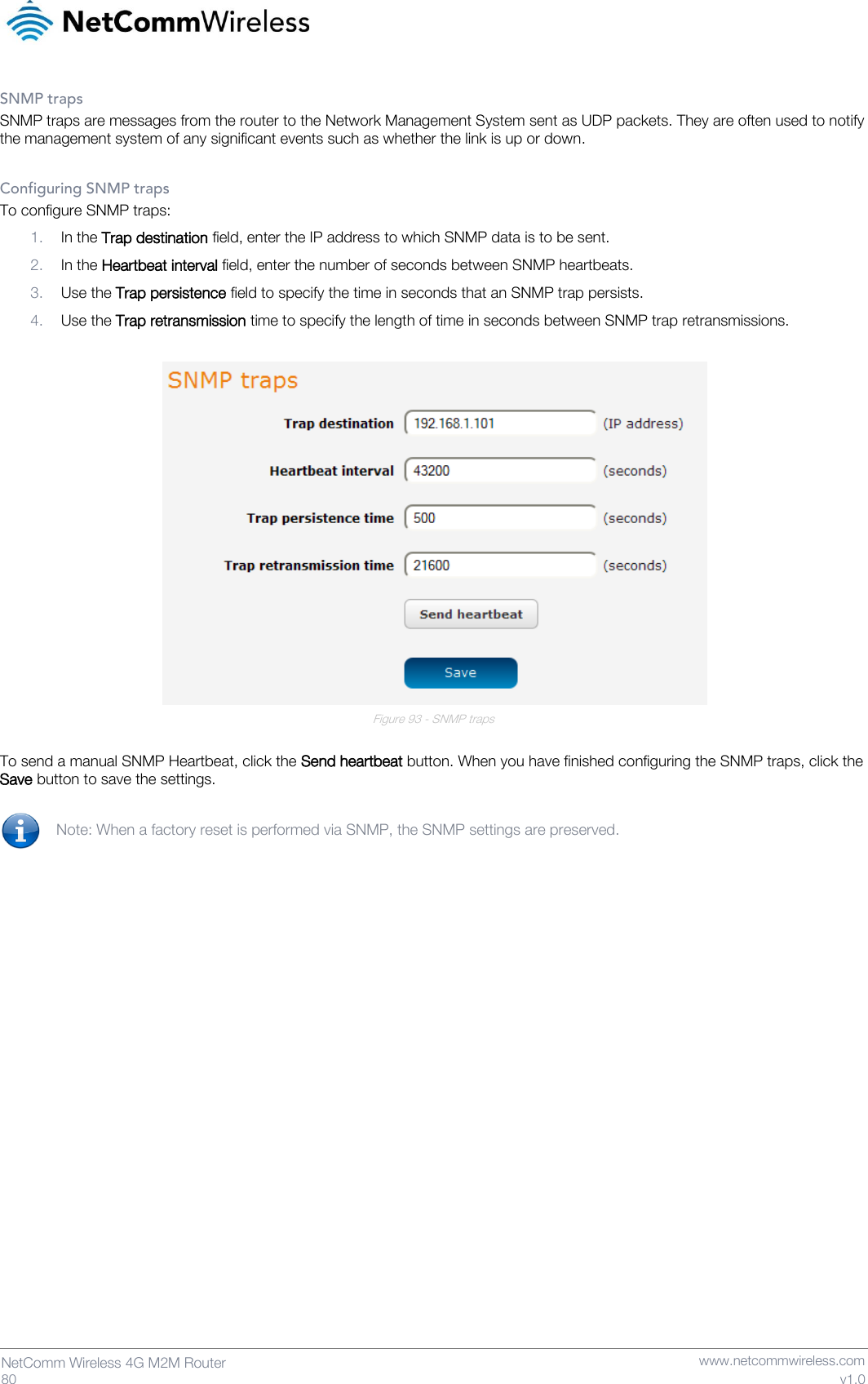   80  NetComm Wireless 4G M2M Router   www.netcommwireless.com v1.0 SNMP traps SNMP traps are messages from the router to the Network Management System sent as UDP packets. They are often used to notify the management system of any significant events such as whether the link is up or down.  Configuring SNMP traps To configure SNMP traps: 1. In the Trap destination field, enter the IP address to which SNMP data is to be sent. 2. In the Heartbeat interval field, enter the number of seconds between SNMP heartbeats. 3. Use the Trap persistence field to specify the time in seconds that an SNMP trap persists. 4. Use the Trap retransmission time to specify the length of time in seconds between SNMP trap retransmissions.   Figure 93 - SNMP traps  To send a manual SNMP Heartbeat, click the Send heartbeat button. When you have finished configuring the SNMP traps, click the Save button to save the settings.  Note: When a factory reset is performed via SNMP, the SNMP settings are preserved.    