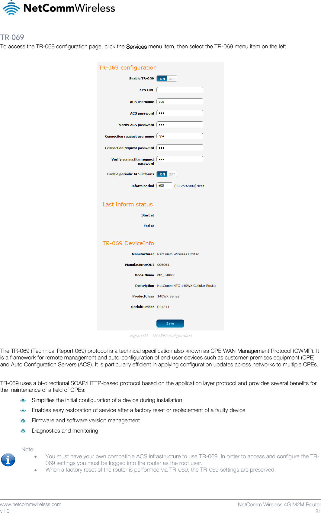    www.netcommwireless.com  NetComm Wireless 4G M2M Router  81 v1.0 TR-069 To access the TR-069 configuration page, click the Services menu item, then select the TR-069 menu item on the left.   Figure 94 - TR-069 configuration  The TR-069 (Technical Report 069) protocol is a technical specification also known as CPE WAN Management Protocol (CWMP). It is a framework for remote management and auto-configuration of end-user devices such as customer-premises equipment (CPE) and Auto Configuration Servers (ACS). It is particularly efficient in applying configuration updates across networks to multiple CPEs.  TR-069 uses a bi-directional SOAP/HTTP-based protocol based on the application layer protocol and provides several benefits for the maintenance of a field of CPEs:  Simplifies the initial configuration of a device during installation  Enables easy restoration of service after a factory reset or replacement of a faulty device  Firmware and software version management  Diagnostics and monitoring  Note:  • You must have your own compatible ACS infrastructure to use TR-069. In order to access and configure the TR-069 settings you must be logged into the router as the root user. • When a factory reset of the router is performed via TR-069, the TR-069 settings are preserved.   