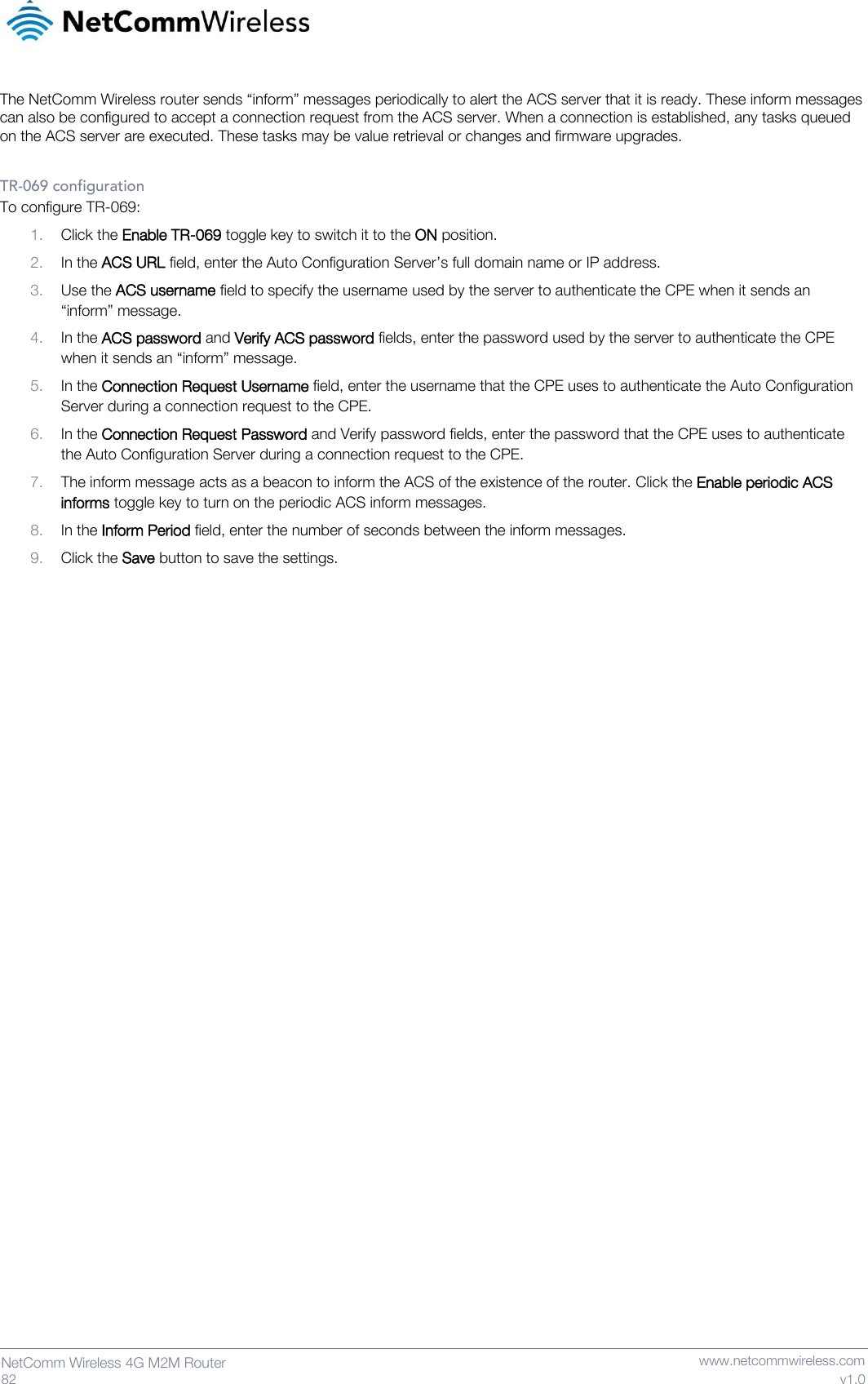   82  NetComm Wireless 4G M2M Router   www.netcommwireless.com v1.0 The NetComm Wireless router sends “inform” messages periodically to alert the ACS server that it is ready. These inform messages can also be configured to accept a connection request from the ACS server. When a connection is established, any tasks queued on the ACS server are executed. These tasks may be value retrieval or changes and firmware upgrades.  TR-069 configuration To configure TR-069: 1. Click the Enable TR-069 toggle key to switch it to the ON position. 2. In the ACS URL field, enter the Auto Configuration Server’s full domain name or IP address. 3. Use the ACS username field to specify the username used by the server to authenticate the CPE when it sends an “inform” message. 4. In the ACS password and Verify ACS password fields, enter the password used by the server to authenticate the CPE when it sends an “inform” message. 5. In the Connection Request Username field, enter the username that the CPE uses to authenticate the Auto Configuration Server during a connection request to the CPE. 6. In the Connection Request Password and Verify password fields, enter the password that the CPE uses to authenticate the Auto Configuration Server during a connection request to the CPE. 7. The inform message acts as a beacon to inform the ACS of the existence of the router. Click the Enable periodic ACS informs toggle key to turn on the periodic ACS inform messages. 8. In the Inform Period field, enter the number of seconds between the inform messages. 9. Click the Save button to save the settings.     