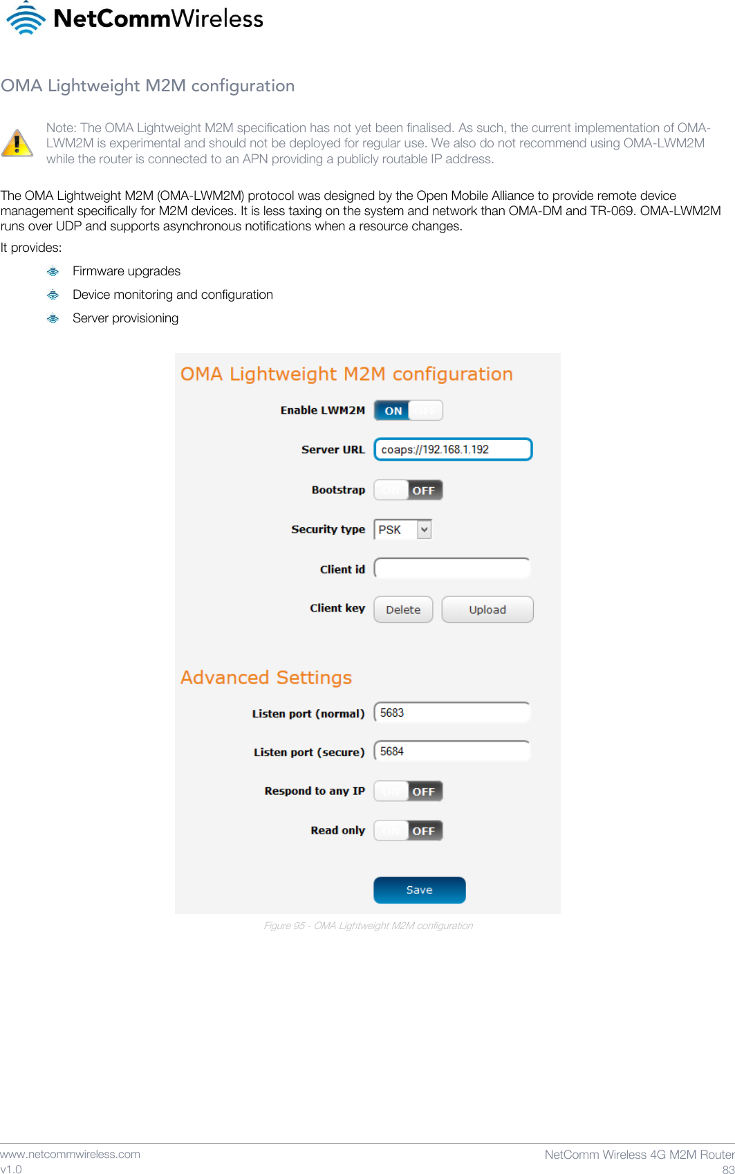    www.netcommwireless.com  NetComm Wireless 4G M2M Router  83 v1.0 OMA Lightweight M2M configuration  Note: The OMA Lightweight M2M specification has not yet been finalised. As such, the current implementation of OMA-LWM2M is experimental and should not be deployed for regular use. We also do not recommend using OMA-LWM2M while the router is connected to an APN providing a publicly routable IP address.  The OMA Lightweight M2M (OMA-LWM2M) protocol was designed by the Open Mobile Alliance to provide remote device management specifically for M2M devices. It is less taxing on the system and network than OMA-DM and TR-069. OMA-LWM2M runs over UDP and supports asynchronous notifications when a resource changes. It provides:  Firmware upgrades  Device monitoring and configuration  Server provisioning    Figure 95 - OMA Lightweight M2M configuration     