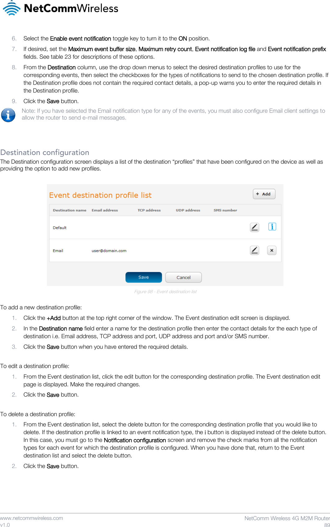    www.netcommwireless.com  NetComm Wireless 4G M2M Router  89 v1.0 6. Select the Enable event notification toggle key to turn it to the ON position. 7. If desired, set the Maximum event buffer size, Maximum retry count, Event notification log file and Event notification prefix fields. See table 23 for descriptions of these options. 8. From the Destination column, use the drop down menus to select the desired destination profiles to use for the corresponding events, then select the checkboxes for the types of notifications to send to the chosen destination profile. If the Destination profile does not contain the required contact details, a pop-up warns you to enter the required details in the Destination profile. 9. Click the Save button. Note: If you have selected the Email notification type for any of the events, you must also configure Email client settings to allow the router to send e-mail messages.   Destination configuration The Destination configuration screen displays a list of the destination “profiles” that have been configured on the device as well as providing the option to add new profiles.    Figure 98 - Event destination list  To add a new destination profile: 1. Click the +Add button at the top right corner of the window. The Event destination edit screen is displayed. 2. In the Destination name field enter a name for the destination profile then enter the contact details for the each type of destination i.e. Email address, TCP address and port, UDP address and port and/or SMS number. 3. Click the Save button when you have entered the required details.  To edit a destination profile: 1. From the Event destination list, click the edit button for the corresponding destination profile. The Event destination edit page is displayed. Make the required changes. 2. Click the Save button.  To delete a destination profile: 1. From the Event destination list, select the delete button for the corresponding destination profile that you would like to delete. If the destination profile is linked to an event notification type, the i button is displayed instead of the delete button. In this case, you must go to the Notification configuration screen and remove the check marks from all the notification types for each event for which the destination profile is configured. When you have done that, return to the Event destination list and select the delete button. 2. Click the Save button.     