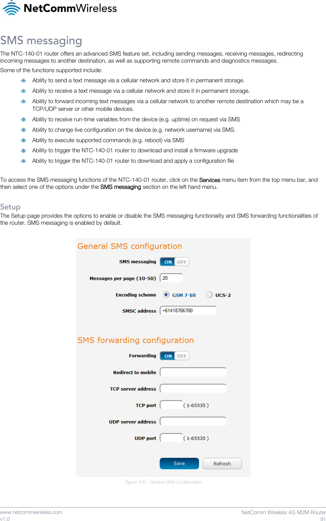    www.netcommwireless.com  NetComm Wireless 4G M2M Router  91 v1.0 SMS messaging The NTC-140-01 router offers an advanced SMS feature set, including sending messages, receiving messages, redirecting incoming messages to another destination, as well as supporting remote commands and diagnostics messages.  Some of the functions supported include:  Ability to send a text message via a cellular network and store it in permanent storage.  Ability to receive a text message via a cellular network and store it in permanent storage.  Ability to forward incoming text messages via a cellular network to another remote destination which may be a TCP/UDP server or other mobile devices.  Ability to receive run-time variables from the device (e.g. uptime) on request via SMS  Ability to change live configuration on the device (e.g. network username) via SMS.  Ability to execute supported commands (e.g. reboot) via SMS  Ability to trigger the NTC-140-01 router to download and install a firmware upgrade  Ability to trigger the NTC-140-01 router to download and apply a configuration file  To access the SMS messaging functions of the NTC-140-01 router, click on the Services menu item from the top menu bar, and then select one of the options under the SMS messaging section on the left hand menu.   Setup The Setup page provides the options to enable or disable the SMS messaging functionality and SMS forwarding functionalities of the router. SMS messaging is enabled by default.   Figure 100 - General SMS Configuration   