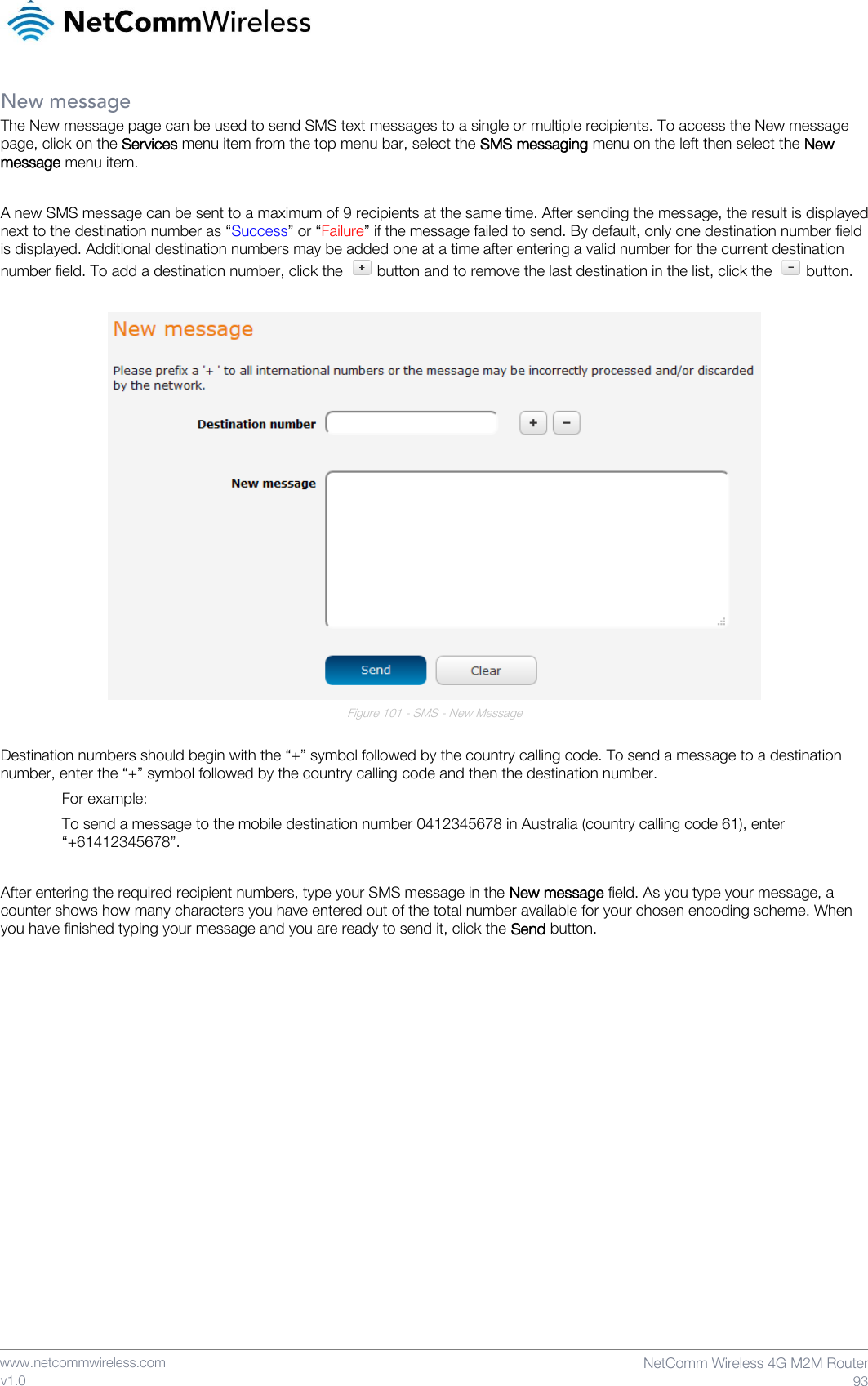    www.netcommwireless.com  NetComm Wireless 4G M2M Router  93 v1.0 New message The New message page can be used to send SMS text messages to a single or multiple recipients. To access the New message page, click on the Services menu item from the top menu bar, select the SMS messaging menu on the left then select the New message menu item.   A new SMS message can be sent to a maximum of 9 recipients at the same time. After sending the message, the result is displayed next to the destination number as “Success” or “Failure” if the message failed to send. By default, only one destination number field is displayed. Additional destination numbers may be added one at a time after entering a valid number for the current destination number field. To add a destination number, click the   button and to remove the last destination in the list, click the   button.   Figure 101 - SMS - New Message  Destination numbers should begin with the “+” symbol followed by the country calling code. To send a message to a destination number, enter the “+” symbol followed by the country calling code and then the destination number.   For example: To send a message to the mobile destination number 0412345678 in Australia (country calling code 61), enter “+61412345678”.  After entering the required recipient numbers, type your SMS message in the New message field. As you type your message, a counter shows how many characters you have entered out of the total number available for your chosen encoding scheme. When you have finished typing your message and you are ready to send it, click the Send button.     