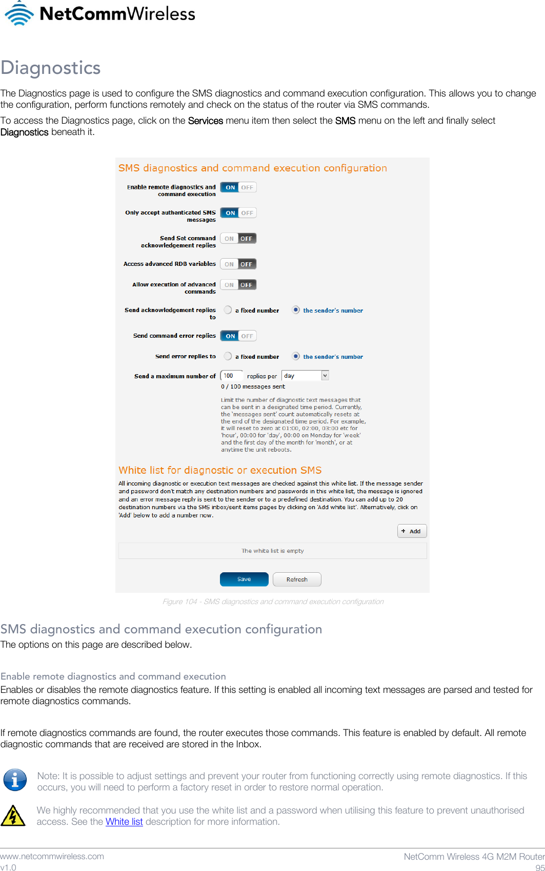    www.netcommwireless.com  NetComm Wireless 4G M2M Router  95 v1.0 Diagnostics The Diagnostics page is used to configure the SMS diagnostics and command execution configuration. This allows you to change the configuration, perform functions remotely and check on the status of the router via SMS commands. To access the Diagnostics page, click on the Services menu item then select the SMS menu on the left and finally select Diagnostics beneath it.   Figure 104 - SMS diagnostics and command execution configuration  SMS diagnostics and command execution configuration The options on this page are described below.  Enable remote diagnostics and command execution Enables or disables the remote diagnostics feature. If this setting is enabled all incoming text messages are parsed and tested for remote diagnostics commands.   If remote diagnostics commands are found, the router executes those commands. This feature is enabled by default. All remote diagnostic commands that are received are stored in the Inbox.  Note: It is possible to adjust settings and prevent your router from functioning correctly using remote diagnostics. If this occurs, you will need to perform a factory reset in order to restore normal operation.   We highly recommended that you use the white list and a password when utilising this feature to prevent unauthorised access. See the White list description for more information.   