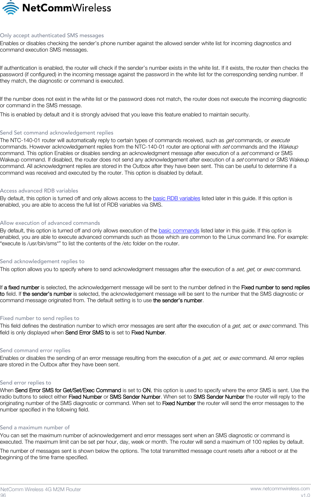   96  NetComm Wireless 4G M2M Router   www.netcommwireless.com v1.0 Only accept authenticated SMS messages Enables or disables checking the sender’s phone number against the allowed sender white list for incoming diagnostics and command execution SMS messages.   If authentication is enabled, the router will check if the sender’s number exists in the white list. If it exists, the router then checks the password (if configured) in the incoming message against the password in the white list for the corresponding sending number. If they match, the diagnostic or command is executed.  If the number does not exist in the white list or the password does not match, the router does not execute the incoming diagnostic or command in the SMS message.  This is enabled by default and it is strongly advised that you leave this feature enabled to maintain security.  Send Set command acknowledgement replies The NTC-140-01 router will automatically reply to certain types of commands received, such as get commands, or execute commands. However acknowledgement replies from the NTC-140-01 router are optional with set commands and the Wakeup command. This option Enables or disables sending an acknowledgment message after execution of a set command or SMS Wakeup command. If disabled, the router does not send any acknowledgement after execution of a set command or SMS Wakeup command. All acknowledgment replies are stored in the Outbox after they have been sent. This can be useful to determine if a command was received and executed by the router. This option is disabled by default.  Access advanced RDB variables By default, this option is turned off and only allows access to the basic RDB variables listed later in this guide. If this option is enabled, you are able to access the full list of RDB variables via SMS.  Allow execution of advanced commands By default, this option is turned off and only allows execution of the basic commands listed later in this guide. If this option is enabled, you are able to execute advanced commands such as those which are common to the Linux command line. For example: “execute ls /usr/bin/sms*” to list the contents of the /etc folder on the router.  Send acknowledgement replies to This option allows you to specify where to send acknowledgment messages after the execution of a set, get, or exec command.   If a fixed number is selected, the acknowledgement message will be sent to the number defined in the Fixed number to send replies to field. If the sender’s number is selected, the acknowledgement message will be sent to the number that the SMS diagnostic or command message originated from. The default setting is to use the sender’s number.  Fixed number to send replies to This field defines the destination number to which error messages are sent after the execution of a get, set, or exec command. This field is only displayed when Send Error SMS to is set to Fixed Number.  Send command error replies Enables or disables the sending of an error message resulting from the execution of a get, set, or exec command. All error replies are stored in the Outbox after they have been sent.  Send error replies to When Send Error SMS for Get/Set/Exec Command is set to ON, this option is used to specify where the error SMS is sent. Use the radio buttons to select either Fixed Number or SMS Sender Number. When set to SMS Sender Number the router will reply to the originating number of the SMS diagnostic or command. When set to Fixed Number the router will send the error messages to the number specified in the following field.  Send a maximum number of You can set the maximum number of acknowledgement and error messages sent when an SMS diagnostic or command is executed. The maximum limit can be set per hour, day, week or month. The router will send a maximum of 100 replies by default.  The number of messages sent is shown below the options. The total transmitted message count resets after a reboot or at the beginning of the time frame specified.   