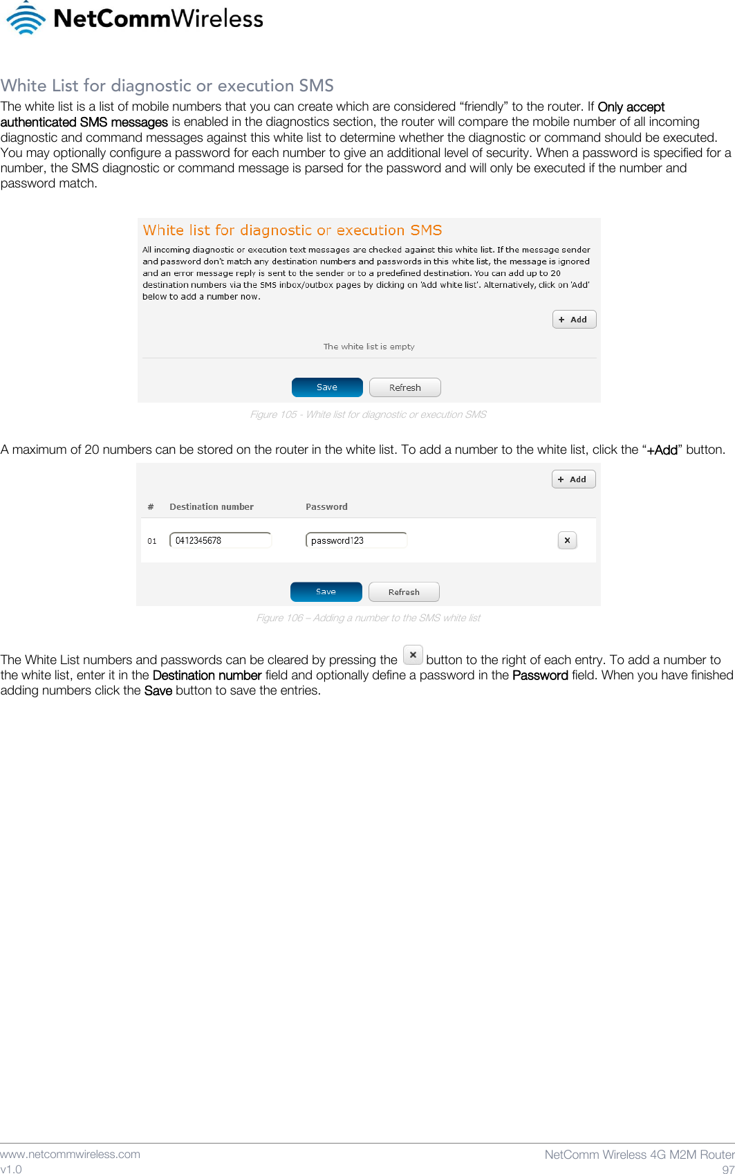    www.netcommwireless.com  NetComm Wireless 4G M2M Router  97 v1.0 White List for diagnostic or execution SMS The white list is a list of mobile numbers that you can create which are considered “friendly” to the router. If Only accept authenticated SMS messages is enabled in the diagnostics section, the router will compare the mobile number of all incoming diagnostic and command messages against this white list to determine whether the diagnostic or command should be executed. You may optionally configure a password for each number to give an additional level of security. When a password is specified for a number, the SMS diagnostic or command message is parsed for the password and will only be executed if the number and password match.   Figure 105 - White list for diagnostic or execution SMS  A maximum of 20 numbers can be stored on the router in the white list. To add a number to the white list, click the “+Add” button.  Figure 106 – Adding a number to the SMS white list  The White List numbers and passwords can be cleared by pressing the   button to the right of each entry. To add a number to the white list, enter it in the Destination number field and optionally define a password in the Password field. When you have finished adding numbers click the Save button to save the entries.     
