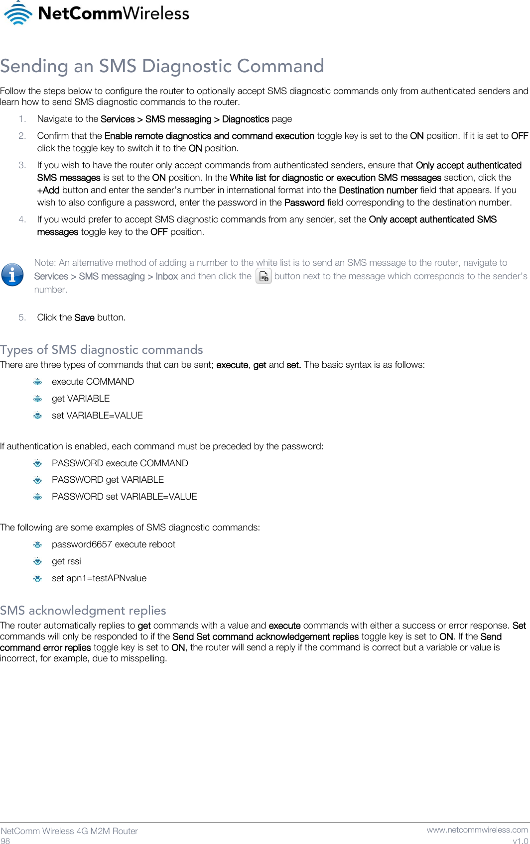   98  NetComm Wireless 4G M2M Router   www.netcommwireless.com v1.0 Sending an SMS Diagnostic Command Follow the steps below to configure the router to optionally accept SMS diagnostic commands only from authenticated senders and learn how to send SMS diagnostic commands to the router.  1. Navigate to the Services &gt; SMS messaging &gt; Diagnostics page 2. Confirm that the Enable remote diagnostics and command execution toggle key is set to the ON position. If it is set to OFF click the toggle key to switch it to the ON position. 3. If you wish to have the router only accept commands from authenticated senders, ensure that Only accept authenticated SMS messages is set to the ON position. In the White list for diagnostic or execution SMS messages section, click the +Add button and enter the sender’s number in international format into the Destination number field that appears. If you wish to also configure a password, enter the password in the Password field corresponding to the destination number. 4. If you would prefer to accept SMS diagnostic commands from any sender, set the Only accept authenticated SMS messages toggle key to the OFF position.  Note: An alternative method of adding a number to the white list is to send an SMS message to the router, navigate to Services &gt; SMS messaging &gt; Inbox and then click the   button next to the message which corresponds to the sender’s number.  5. Click the Save button.  Types of SMS diagnostic commands There are three types of commands that can be sent; execute, get and set. The basic syntax is as follows:  execute COMMAND  get VARIABLE  set VARIABLE=VALUE  If authentication is enabled, each command must be preceded by the password:  PASSWORD execute COMMAND  PASSWORD get VARIABLE  PASSWORD set VARIABLE=VALUE  The following are some examples of SMS diagnostic commands:  password6657 execute reboot  get rssi  set apn1=testAPNvalue  SMS acknowledgment replies The router automatically replies to get commands with a value and execute commands with either a success or error response. Set commands will only be responded to if the Send Set command acknowledgement replies toggle key is set to ON. If the Send command error replies toggle key is set to ON, the router will send a reply if the command is correct but a variable or value is incorrect, for example, due to misspelling.     