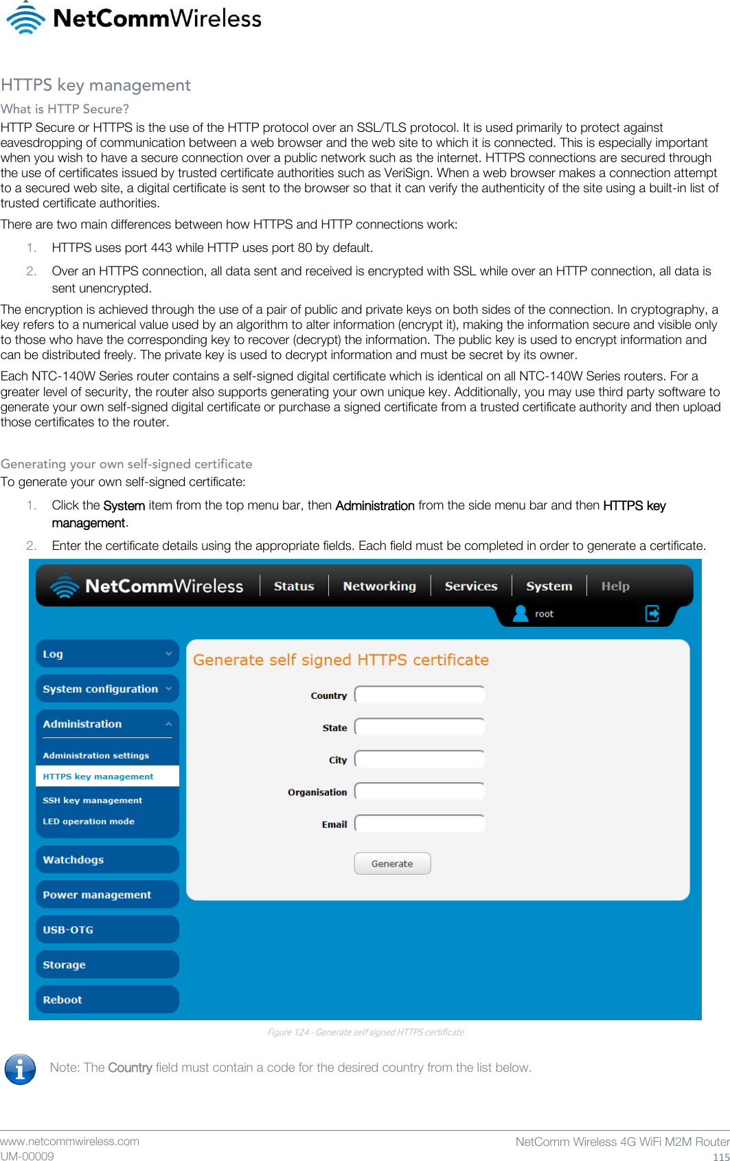    www.netcommwireless.com NetComm Wireless 4G WiFi M2M Router 115 UM-00009 HTTPS key management What is HTTP Secure? HTTP Secure or HTTPS is the use of the HTTP protocol over an SSL/TLS protocol. It is used primarily to protect against eavesdropping of communication between a web browser and the web site to which it is connected. This is especially important when you wish to have a secure connection over a public network such as the internet. HTTPS connections are secured through the use of certificates issued by trusted certificate authorities such as VeriSign. When a web browser makes a connection attempt to a secured web site, a digital certificate is sent to the browser so that it can verify the authenticity of the site using a built-in list of trusted certificate authorities. There are two main differences between how HTTPS and HTTP connections work: 1. HTTPS uses port 443 while HTTP uses port 80 by default. 2. Over an HTTPS connection, all data sent and received is encrypted with SSL while over an HTTP connection, all data is sent unencrypted. The encryption is achieved through the use of a pair of public and private keys on both sides of the connection. In cryptography, a key refers to a numerical value used by an algorithm to alter information (encrypt it), making the information secure and visible only to those who have the corresponding key to recover (decrypt) the information. The public key is used to encrypt information and can be distributed freely. The private key is used to decrypt information and must be secret by its owner.  Each NTC-140W Series router contains a self-signed digital certificate which is identical on all NTC-140W Series routers. For a greater level of security, the router also supports generating your own unique key. Additionally, you may use third party software to generate your own self-signed digital certificate or purchase a signed certificate from a trusted certificate authority and then upload those certificates to the router.  Generating your own self-signed certificate To generate your own self-signed certificate:  1. Click the System item from the top menu bar, then Administration from the side menu bar and then HTTPS key management. 2. Enter the certificate details using the appropriate fields. Each field must be completed in order to generate a certificate.  Figure 124 - Generate self signed HTTPS certificate  Note: The Country field must contain a code for the desired country from the list below.    