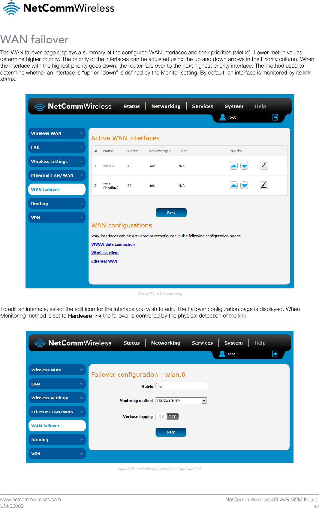    www.netcommwireless.com NetComm Wireless 4G WiFi M2M Router 47 UM-00009 WAN failover The WAN failover page displays a summary of the configured WAN interfaces and their priorities (Metric). Lower metric values determine higher priority. The priority of the interfaces can be adjusted using the up and down arrows in the Priority column. When the interface with the highest priority goes down, the router fails over to the next highest priority interface. The method used to determine whether an interface is “up” or “down” is defined by the Monitor setting. By default, an interface is monitored by its link status.   Figure 53 - WAN summary  To edit an interface, select the edit icon for the interface you wish to edit. The Failover configuration page is displayed. When Monitoring method is set to Hardware link the failover is controlled by the physical detection of the link.   Figure 54 – Failover configuration – hardware link    