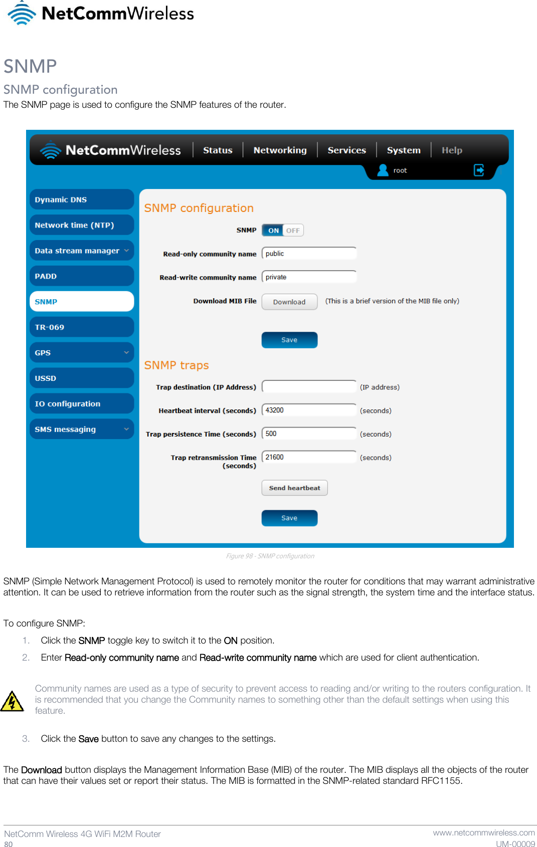   80  NetComm Wireless 4G WiFi M2M Router  www.netcommwireless.com UM-00009 SNMP SNMP configuration The SNMP page is used to configure the SNMP features of the router.   Figure 98 - SNMP configuration  SNMP (Simple Network Management Protocol) is used to remotely monitor the router for conditions that may warrant administrative attention. It can be used to retrieve information from the router such as the signal strength, the system time and the interface status.  To configure SNMP: 1. Click the SNMP toggle key to switch it to the ON position.  2. Enter Read-only community name and Read-write community name which are used for client authentication.  Community names are used as a type of security to prevent access to reading and/or writing to the routers configuration. It is recommended that you change the Community names to something other than the default settings when using this feature.  3. Click the Save button to save any changes to the settings.  The Download button displays the Management Information Base (MIB) of the router. The MIB displays all the objects of the router that can have their values set or report their status. The MIB is formatted in the SNMP-related standard RFC1155.   