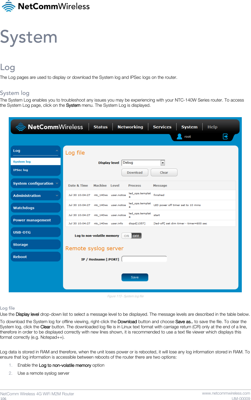   106  NetComm Wireless 4G WiFi M2M Router   www.netcommwireless.com UM-00009 System Log The Log pages are used to display or download the System log and IPSec logs on the router.  System log The System Log enables you to troubleshoot any issues you may be experiencing with your NTC-140W Series router. To access the System Log page, click on the System menu. The System Log is displayed.   Figure 113 - System log file  Log file Use the Display level drop-down list to select a message level to be displayed. The message levels are described in the table below. To download the System log for offline viewing, right-click the Download button and choose Save as.. to save the file. To clear the System log, click the Clear button. The downloaded log file is in Linux text format with carriage return (CR) only at the end of a line, therefore in order to be displayed correctly with new lines shown, it is recommended to use a text file viewer which displays this format correctly (e.g. Notepad++).  Log data is stored in RAM and therefore, when the unit loses power or is rebooted, it will lose any log information stored in RAM. To ensure that log information is accessible between reboots of the router there are two options: 1. Enable the Log to non-volatile memory option 2. Use a remote syslog server   