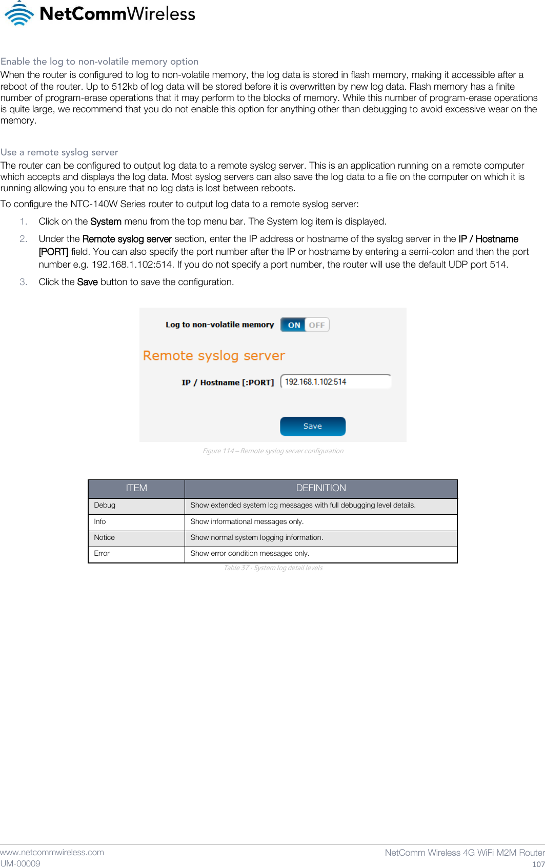    www.netcommwireless.com  NetComm Wireless 4G WiFi M2M Router  107 UM-00009 Enable the log to non-volatile memory option When the router is configured to log to non-volatile memory, the log data is stored in flash memory, making it accessible after a reboot of the router. Up to 512kb of log data will be stored before it is overwritten by new log data. Flash memory has a finite number of program-erase operations that it may perform to the blocks of memory. While this number of program-erase operations is quite large, we recommend that you do not enable this option for anything other than debugging to avoid excessive wear on the memory.  Use a remote syslog server The router can be configured to output log data to a remote syslog server. This is an application running on a remote computer which accepts and displays the log data. Most syslog servers can also save the log data to a file on the computer on which it is running allowing you to ensure that no log data is lost between reboots. To configure the NTC-140W Series router to output log data to a remote syslog server: 1. Click on the System menu from the top menu bar. The System log item is displayed. 2. Under the Remote syslog server section, enter the IP address or hostname of the syslog server in the IP / Hostname [PORT] field. You can also specify the port number after the IP or hostname by entering a semi-colon and then the port number e.g. 192.168.1.102:514. If you do not specify a port number, the router will use the default UDP port 514. 3. Click the Save button to save the configuration.   Figure 114 – Remote syslog server configuration  ITEM DEFINITION Debug Show extended system log messages with full debugging level details. Info Show informational messages only. Notice Show normal system logging information. Error Show error condition messages only. Table 37 - System log detail levels   
