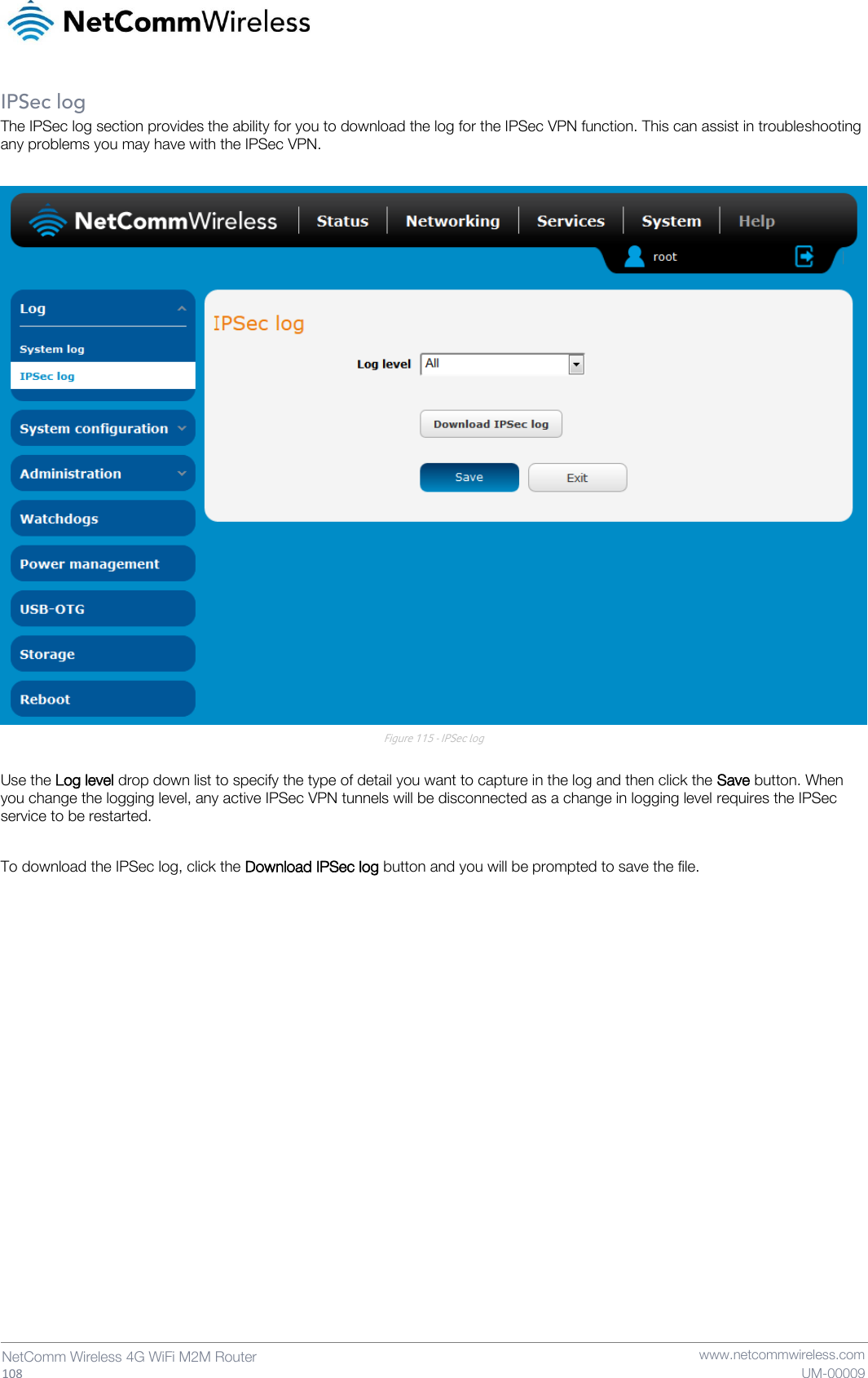   108  NetComm Wireless 4G WiFi M2M Router   www.netcommwireless.com UM-00009 IPSec log The IPSec log section provides the ability for you to download the log for the IPSec VPN function. This can assist in troubleshooting any problems you may have with the IPSec VPN.   Figure 115 - IPSec log  Use the Log level drop down list to specify the type of detail you want to capture in the log and then click the Save button. When you change the logging level, any active IPSec VPN tunnels will be disconnected as a change in logging level requires the IPSec service to be restarted.  To download the IPSec log, click the Download IPSec log button and you will be prompted to save the file.     