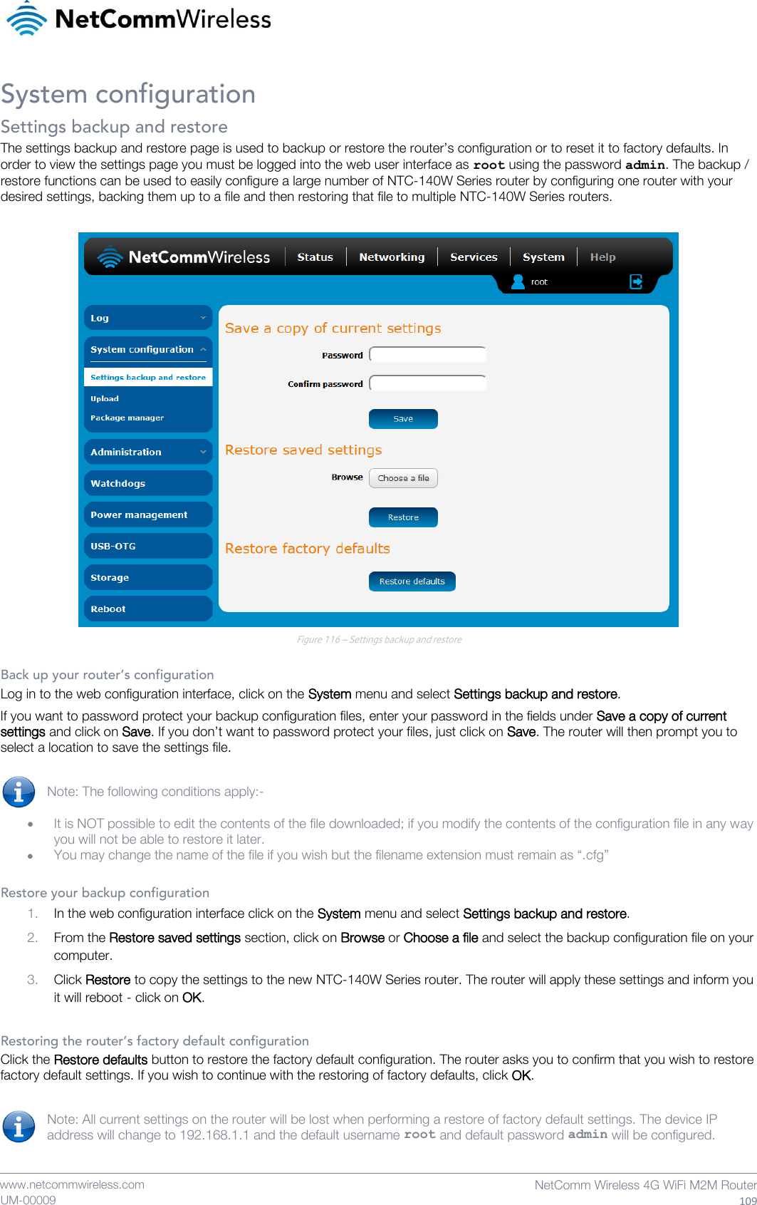    www.netcommwireless.com  NetComm Wireless 4G WiFi M2M Router  109 UM-00009 System configuration Settings backup and restore The settings backup and restore page is used to backup or restore the router’s configuration or to reset it to factory defaults. In order to view the settings page you must be logged into the web user interface as root using the password admin. The backup / restore functions can be used to easily configure a large number of NTC-140W Series router by configuring one router with your desired settings, backing them up to a file and then restoring that file to multiple NTC-140W Series routers.   Figure 116 – Settings backup and restore  Back up your router’s configuration Log in to the web configuration interface, click on the System menu and select Settings backup and restore. If you want to password protect your backup configuration files, enter your password in the fields under Save a copy of current settings and click on Save. If you don’t want to password protect your files, just click on Save. The router will then prompt you to select a location to save the settings file.  Note: The following conditions apply:-   It is NOT possible to edit the contents of the file downloaded; if you modify the contents of the configuration file in any way you will not be able to restore it later.  You may change the name of the file if you wish but the filename extension must remain as “.cfg”  Restore your backup configuration 1. In the web configuration interface click on the System menu and select Settings backup and restore. 2. From the Restore saved settings section, click on Browse or Choose a file and select the backup configuration file on your computer. 3. Click Restore to copy the settings to the new NTC-140W Series router. The router will apply these settings and inform you it will reboot - click on OK.  Restoring the router’s factory default configuration Click the Restore defaults button to restore the factory default configuration. The router asks you to confirm that you wish to restore factory default settings. If you wish to continue with the restoring of factory defaults, click OK.  Note: All current settings on the router will be lost when performing a restore of factory default settings. The device IP address will change to 192.168.1.1 and the default username root and default password admin will be configured.   