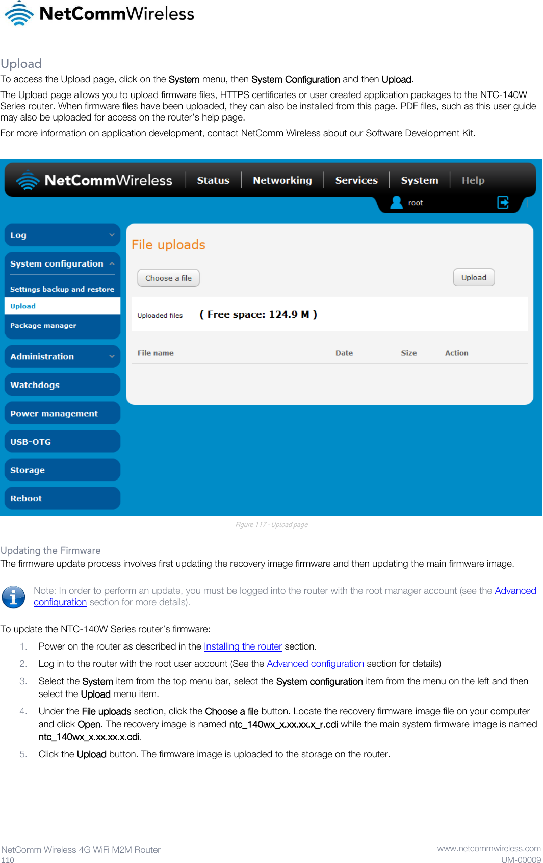   110  NetComm Wireless 4G WiFi M2M Router   www.netcommwireless.com UM-00009 Upload To access the Upload page, click on the System menu, then System Configuration and then Upload. The Upload page allows you to upload firmware files, HTTPS certificates or user created application packages to the NTC-140W Series router. When firmware files have been uploaded, they can also be installed from this page. PDF files, such as this user guide may also be uploaded for access on the router’s help page. For more information on application development, contact NetComm Wireless about our Software Development Kit.   Figure 117 - Upload page  Updating the Firmware The firmware update process involves first updating the recovery image firmware and then updating the main firmware image.  Note: In order to perform an update, you must be logged into the router with the root manager account (see the Advanced configuration section for more details).  To update the NTC-140W Series router’s firmware: 1. Power on the router as described in the Installing the router section. 2. Log in to the router with the root user account (See the Advanced configuration section for details) 3. Select the System item from the top menu bar, select the System configuration item from the menu on the left and then select the Upload menu item. 4. Under the File uploads section, click the Choose a file button. Locate the recovery firmware image file on your computer and click Open. The recovery image is named ntc_140wx_x.xx.xx.x_r.cdi while the main system firmware image is named ntc_140wx_x.xx.xx.x.cdi. 5. Click the Upload button. The firmware image is uploaded to the storage on the router.     