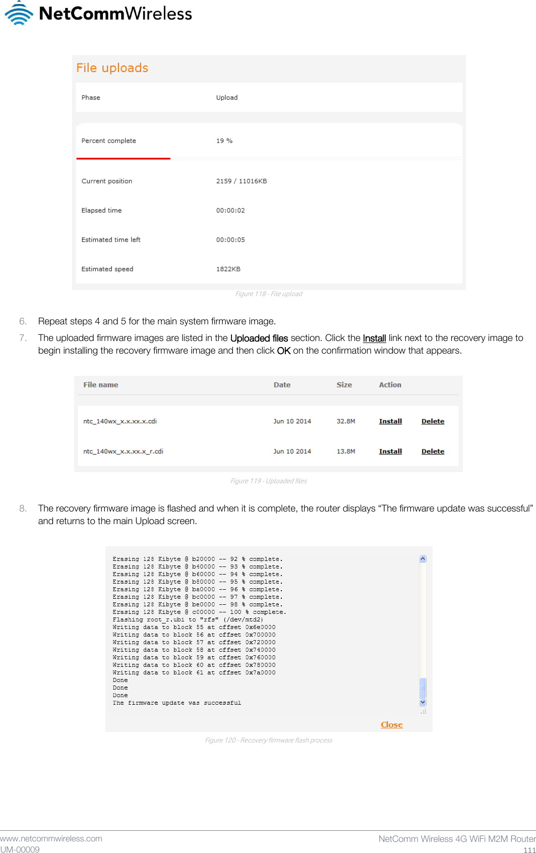    www.netcommwireless.com  NetComm Wireless 4G WiFi M2M Router  111 UM-00009  Figure 118 - File upload  6. Repeat steps 4 and 5 for the main system firmware image. 7. The uploaded firmware images are listed in the Uploaded files section. Click the Install link next to the recovery image to begin installing the recovery firmware image and then click OK on the confirmation window that appears.   Figure 119 - Uploaded files  8. The recovery firmware image is flashed and when it is complete, the router displays “The firmware update was successful” and returns to the main Upload screen.   Figure 120 - Recovery firmware flash process   