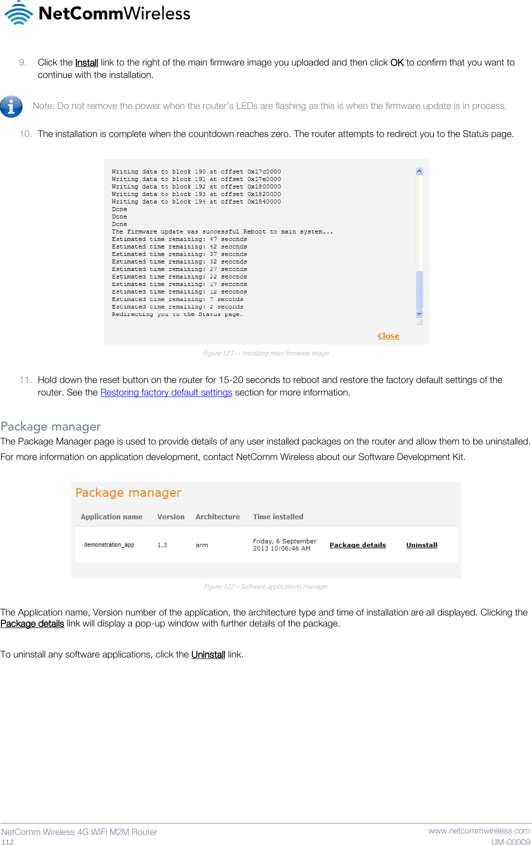   112  NetComm Wireless 4G WiFi M2M Router   www.netcommwireless.com UM-00009 9. Click the Install link to the right of the main firmware image you uploaded and then click OK to confirm that you want to continue with the installation.  Note: Do not remove the power when the router’s LEDs are flashing as this is when the firmware update is in process.  10. The installation is complete when the countdown reaches zero. The router attempts to redirect you to the Status page.   Figure 121 -– Installing main firmware image  11. Hold down the reset button on the router for 15-20 seconds to reboot and restore the factory default settings of the router. See the Restoring factory default settings section for more information.  Package manager The Package Manager page is used to provide details of any user installed packages on the router and allow them to be uninstalled. For more information on application development, contact NetComm Wireless about our Software Development Kit.   Figure 122 – Software applications manager  The Application name, Version number of the application, the architecture type and time of installation are all displayed. Clicking the Package details link will display a pop-up window with further details of the package.  To uninstall any software applications, click the Uninstall link.    