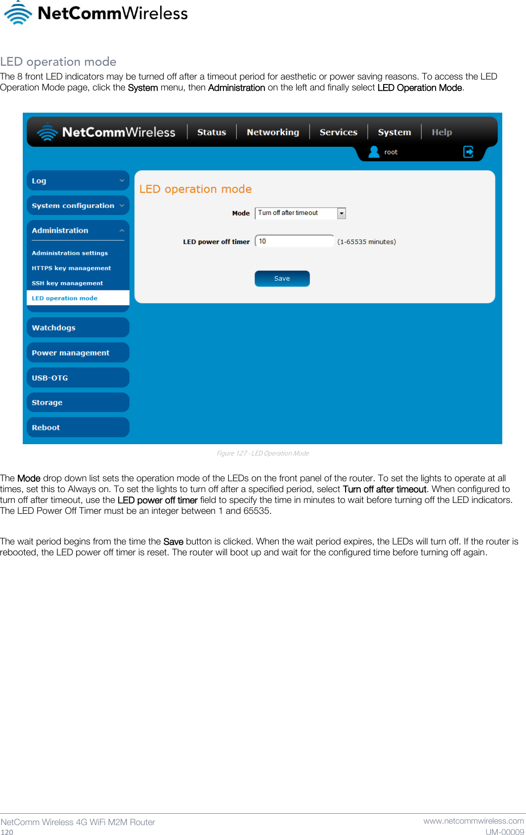  120  NetComm Wireless 4G WiFi M2M Router   www.netcommwireless.com UM-00009 LED operation mode The 8 front LED indicators may be turned off after a timeout period for aesthetic or power saving reasons. To access the LED Operation Mode page, click the System menu, then Administration on the left and finally select LED Operation Mode.    Figure 127 - LED Operation Mode  The Mode drop down list sets the operation mode of the LEDs on the front panel of the router. To set the lights to operate at all times, set this to Always on. To set the lights to turn off after a specified period, select Turn off after timeout. When configured to turn off after timeout, use the LED power off timer field to specify the time in minutes to wait before turning off the LED indicators. The LED Power Off Timer must be an integer between 1 and 65535.  The wait period begins from the time the Save button is clicked. When the wait period expires, the LEDs will turn off. If the router is rebooted, the LED power off timer is reset. The router will boot up and wait for the configured time before turning off again.   