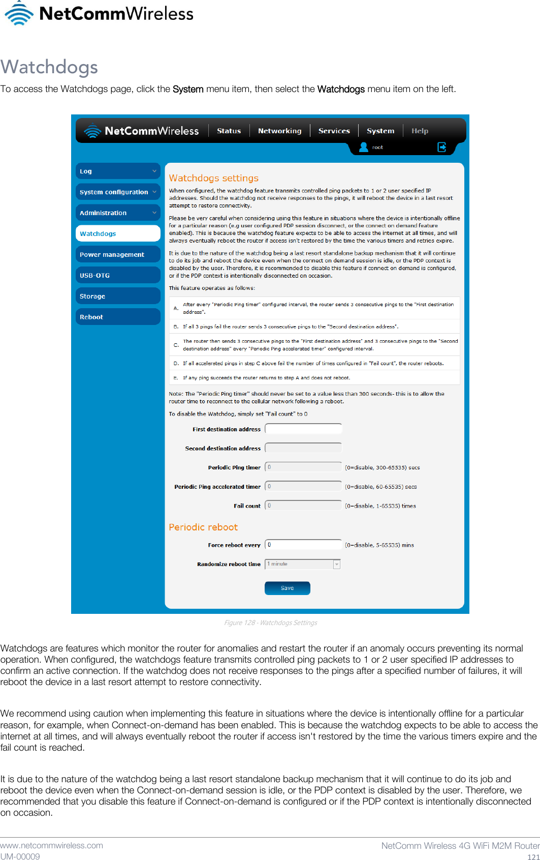    www.netcommwireless.com  NetComm Wireless 4G WiFi M2M Router  121 UM-00009 Watchdogs To access the Watchdogs page, click the System menu item, then select the Watchdogs menu item on the left.   Figure 128 - Watchdogs Settings  Watchdogs are features which monitor the router for anomalies and restart the router if an anomaly occurs preventing its normal operation. When configured, the watchdogs feature transmits controlled ping packets to 1 or 2 user specified IP addresses to confirm an active connection. If the watchdog does not receive responses to the pings after a specified number of failures, it will reboot the device in a last resort attempt to restore connectivity.  We recommend using caution when implementing this feature in situations where the device is intentionally offline for a particular reason, for example, when Connect-on-demand has been enabled. This is because the watchdog expects to be able to access the internet at all times, and will always eventually reboot the router if access isn&apos;t restored by the time the various timers expire and the fail count is reached.  It is due to the nature of the watchdog being a last resort standalone backup mechanism that it will continue to do its job and reboot the device even when the Connect-on-demand session is idle, or the PDP context is disabled by the user. Therefore, we recommended that you disable this feature if Connect-on-demand is configured or if the PDP context is intentionally disconnected on occasion.   