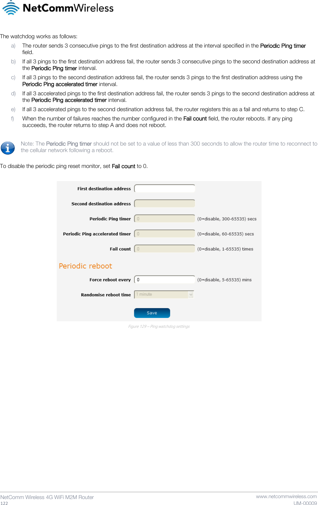   122  NetComm Wireless 4G WiFi M2M Router   www.netcommwireless.com UM-00009 The watchdog works as follows: a) The router sends 3 consecutive pings to the first destination address at the interval specified in the Periodic Ping timer field. b) If all 3 pings to the first destination address fail, the router sends 3 consecutive pings to the second destination address at the Periodic Ping timer interval. c) If all 3 pings to the second destination address fail, the router sends 3 pings to the first destination address using the Periodic Ping accelerated timer interval. d) If all 3 accelerated pings to the first destination address fail, the router sends 3 pings to the second destination address at the Periodic Ping accelerated timer interval. e) If all 3 accelerated pings to the second destination address fail, the router registers this as a fail and returns to step C. f) When the number of failures reaches the number configured in the Fail count field, the router reboots. If any ping succeeds, the router returns to step A and does not reboot.  Note: The Periodic Ping timer should not be set to a value of less than 300 seconds to allow the router time to reconnect to the cellular network following a reboot.  To disable the periodic ping reset monitor, set Fail count to 0.   Figure 129 – Ping watchdog settings    
