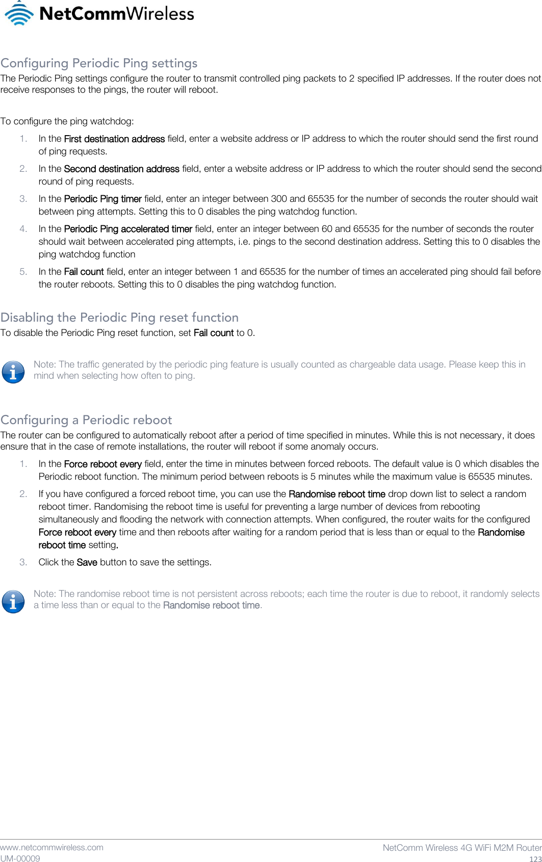    www.netcommwireless.com  NetComm Wireless 4G WiFi M2M Router  123 UM-00009 Configuring Periodic Ping settings The Periodic Ping settings configure the router to transmit controlled ping packets to 2 specified IP addresses. If the router does not receive responses to the pings, the router will reboot.  To configure the ping watchdog: 1. In the First destination address field, enter a website address or IP address to which the router should send the first round of ping requests. 2. In the Second destination address field, enter a website address or IP address to which the router should send the second round of ping requests. 3. In the Periodic Ping timer field, enter an integer between 300 and 65535 for the number of seconds the router should wait between ping attempts. Setting this to 0 disables the ping watchdog function. 4. In the Periodic Ping accelerated timer field, enter an integer between 60 and 65535 for the number of seconds the router should wait between accelerated ping attempts, i.e. pings to the second destination address. Setting this to 0 disables the ping watchdog function 5. In the Fail count field, enter an integer between 1 and 65535 for the number of times an accelerated ping should fail before the router reboots. Setting this to 0 disables the ping watchdog function.  Disabling the Periodic Ping reset function To disable the Periodic Ping reset function, set Fail count to 0.  Note: The traffic generated by the periodic ping feature is usually counted as chargeable data usage. Please keep this in mind when selecting how often to ping.   Configuring a Periodic reboot The router can be configured to automatically reboot after a period of time specified in minutes. While this is not necessary, it does ensure that in the case of remote installations, the router will reboot if some anomaly occurs. 1. In the Force reboot every field, enter the time in minutes between forced reboots. The default value is 0 which disables the Periodic reboot function. The minimum period between reboots is 5 minutes while the maximum value is 65535 minutes. 2. If you have configured a forced reboot time, you can use the Randomise reboot time drop down list to select a random reboot timer. Randomising the reboot time is useful for preventing a large number of devices from rebooting simultaneously and flooding the network with connection attempts. When configured, the router waits for the configured Force reboot every time and then reboots after waiting for a random period that is less than or equal to the Randomise reboot time setting. 3. Click the Save button to save the settings.  Note: The randomise reboot time is not persistent across reboots; each time the router is due to reboot, it randomly selects a time less than or equal to the Randomise reboot time.    