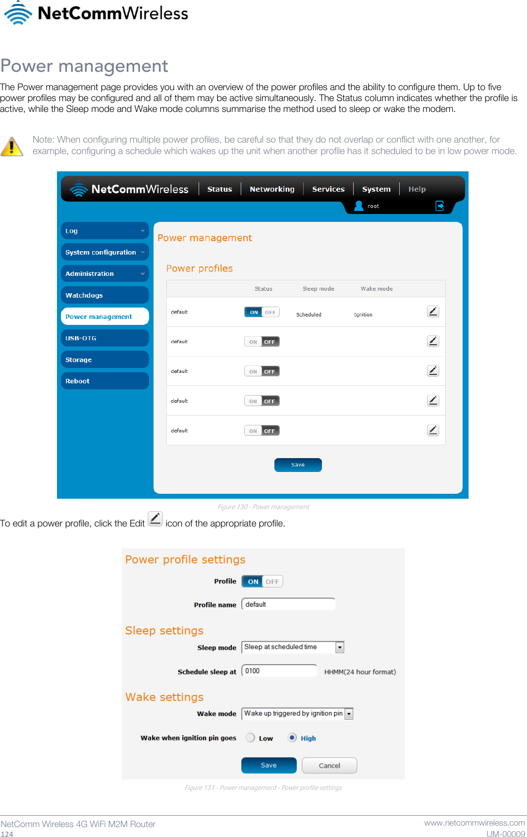   124  NetComm Wireless 4G WiFi M2M Router   www.netcommwireless.com UM-00009 Power management The Power management page provides you with an overview of the power profiles and the ability to configure them. Up to five power profiles may be configured and all of them may be active simultaneously. The Status column indicates whether the profile is active, while the Sleep mode and Wake mode columns summarise the method used to sleep or wake the modem.  Note: When configuring multiple power profiles, be careful so that they do not overlap or conflict with one another, for example, configuring a schedule which wakes up the unit when another profile has it scheduled to be in low power mode.   Figure 130 - Power management To edit a power profile, click the Edit   icon of the appropriate profile.   Figure 131 - Power management - Power profile settings   