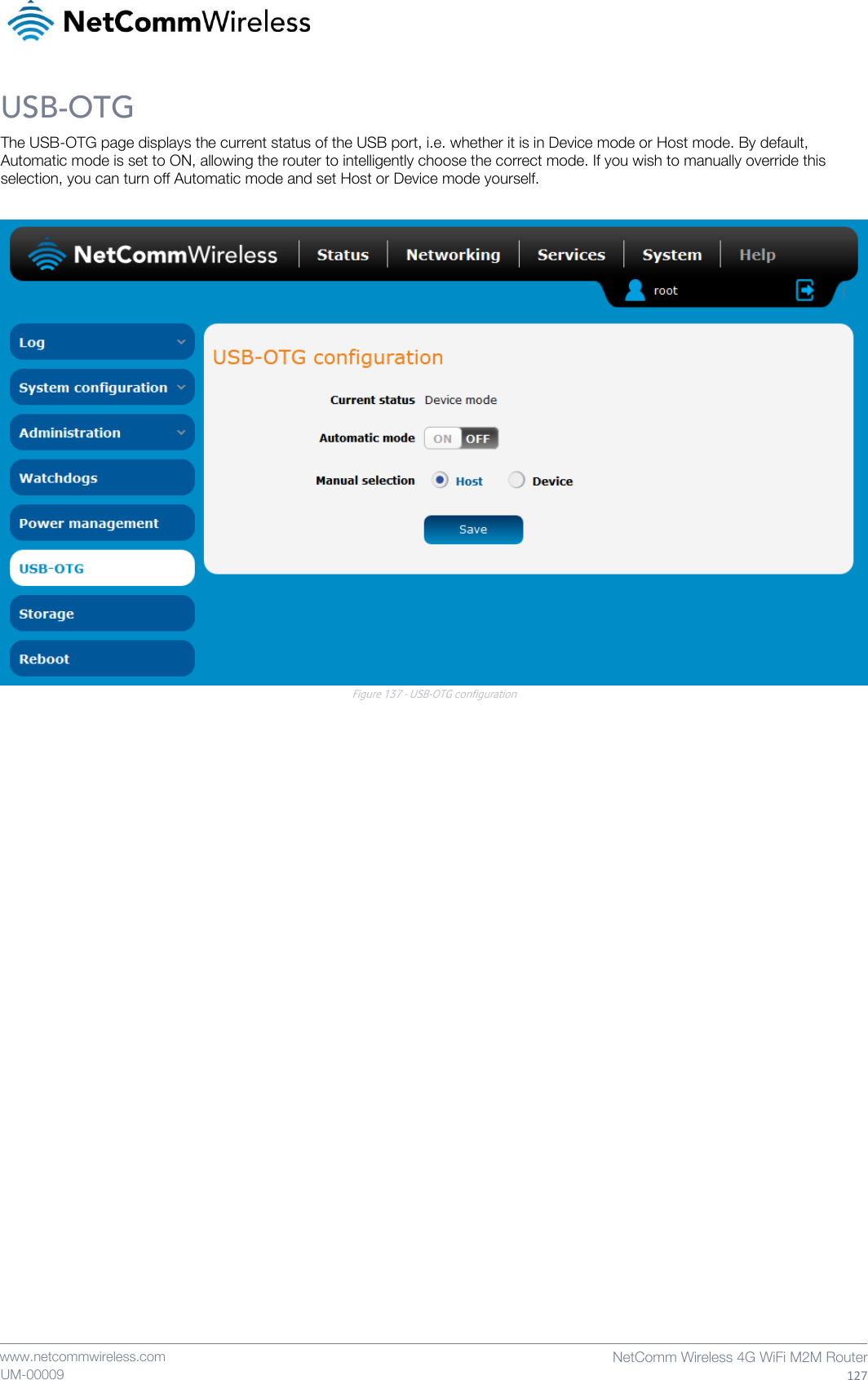    www.netcommwireless.com  NetComm Wireless 4G WiFi M2M Router  127 UM-00009 USB-OTG The USB-OTG page displays the current status of the USB port, i.e. whether it is in Device mode or Host mode. By default, Automatic mode is set to ON, allowing the router to intelligently choose the correct mode. If you wish to manually override this selection, you can turn off Automatic mode and set Host or Device mode yourself.   Figure 137 - USB-OTG configuration    