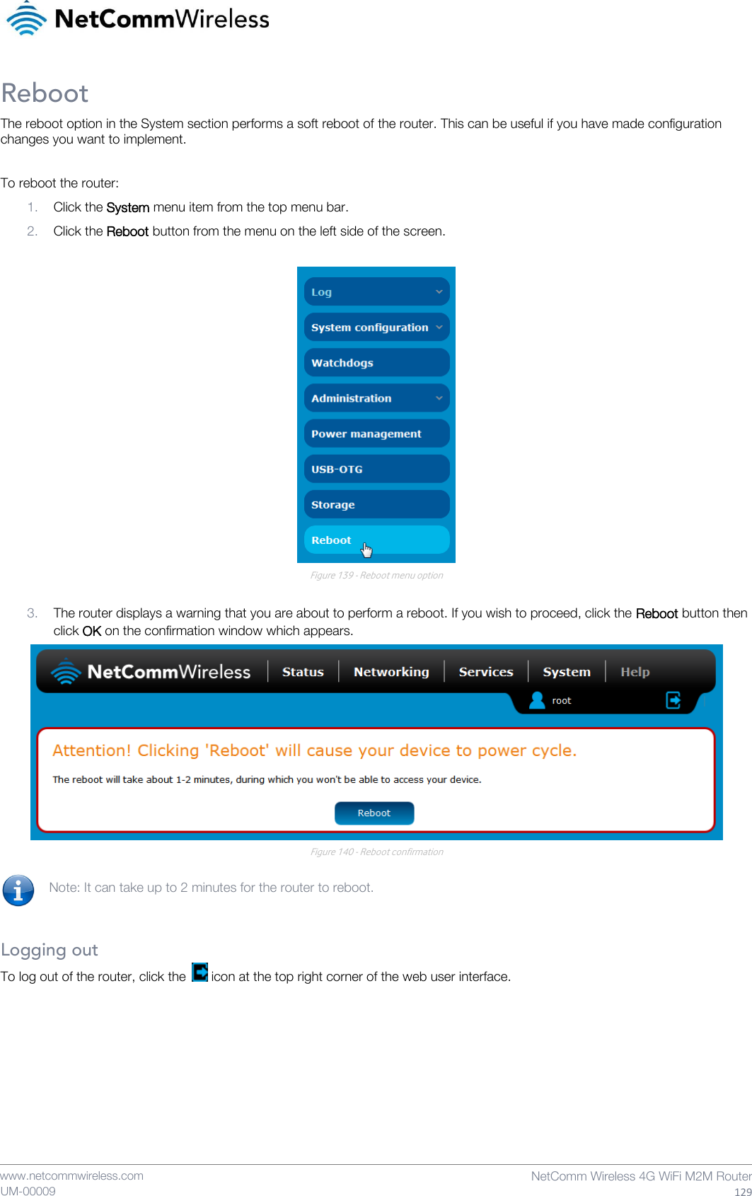    www.netcommwireless.com  NetComm Wireless 4G WiFi M2M Router  129 UM-00009 Reboot The reboot option in the System section performs a soft reboot of the router. This can be useful if you have made configuration changes you want to implement.  To reboot the router: 1. Click the System menu item from the top menu bar. 2. Click the Reboot button from the menu on the left side of the screen.   Figure 139 - Reboot menu option  3. The router displays a warning that you are about to perform a reboot. If you wish to proceed, click the Reboot button then click OK on the confirmation window which appears.   Figure 140 - Reboot confirmation  Note: It can take up to 2 minutes for the router to reboot.   Logging out To log out of the router, click the   icon at the top right corner of the web user interface.     