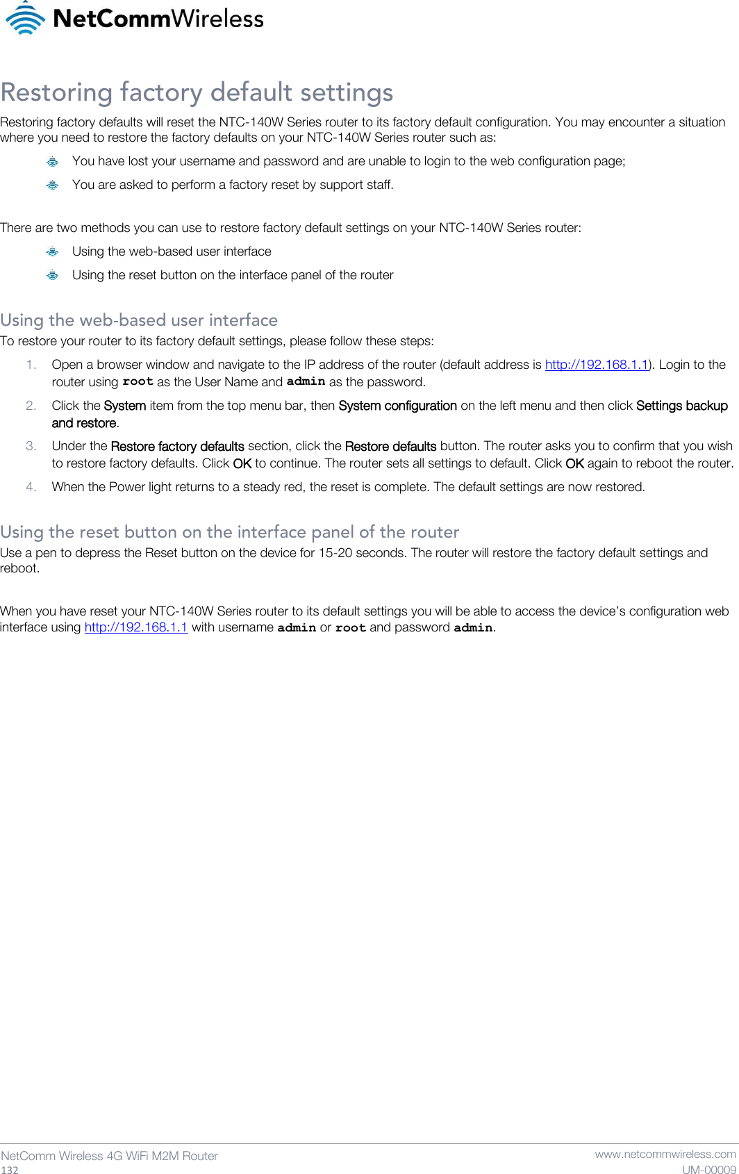   132  NetComm Wireless 4G WiFi M2M Router   www.netcommwireless.com UM-00009 Restoring factory default settings Restoring factory defaults will reset the NTC-140W Series router to its factory default configuration. You may encounter a situation where you need to restore the factory defaults on your NTC-140W Series router such as:  You have lost your username and password and are unable to login to the web configuration page;  You are asked to perform a factory reset by support staff.  There are two methods you can use to restore factory default settings on your NTC-140W Series router:  Using the web-based user interface  Using the reset button on the interface panel of the router  Using the web-based user interface To restore your router to its factory default settings, please follow these steps: 1. Open a browser window and navigate to the IP address of the router (default address is http://192.168.1.1). Login to the router using root as the User Name and admin as the password.  2. Click the System item from the top menu bar, then System configuration on the left menu and then click Settings backup and restore. 3. Under the Restore factory defaults section, click the Restore defaults button. The router asks you to confirm that you wish to restore factory defaults. Click OK to continue. The router sets all settings to default. Click OK again to reboot the router. 4. When the Power light returns to a steady red, the reset is complete. The default settings are now restored.  Using the reset button on the interface panel of the router Use a pen to depress the Reset button on the device for 15-20 seconds. The router will restore the factory default settings and reboot.  When you have reset your NTC-140W Series router to its default settings you will be able to access the device’s configuration web interface using http://192.168.1.1 with username admin or root and password admin.    