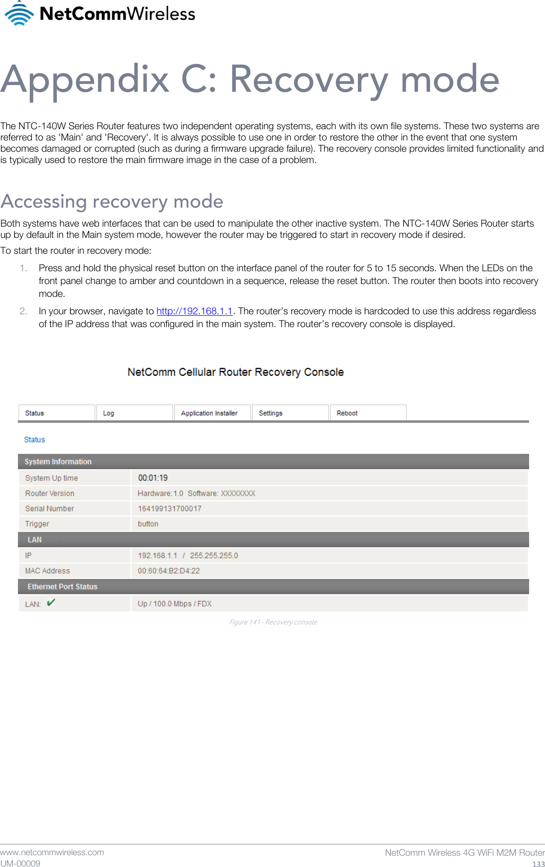    www.netcommwireless.com  NetComm Wireless 4G WiFi M2M Router  133 UM-00009 Appendix C: Recovery mode The NTC-140W Series Router features two independent operating systems, each with its own file systems. These two systems are referred to as &apos;Main&apos; and &apos;Recovery&apos;. It is always possible to use one in order to restore the other in the event that one system becomes damaged or corrupted (such as during a firmware upgrade failure). The recovery console provides limited functionality and is typically used to restore the main firmware image in the case of a problem. Accessing recovery mode Both systems have web interfaces that can be used to manipulate the other inactive system. The NTC-140W Series Router starts up by default in the Main system mode, however the router may be triggered to start in recovery mode if desired. To start the router in recovery mode: 1. Press and hold the physical reset button on the interface panel of the router for 5 to 15 seconds. When the LEDs on the front panel change to amber and countdown in a sequence, release the reset button. The router then boots into recovery mode. 2. In your browser, navigate to http://192.168.1.1. The router’s recovery mode is hardcoded to use this address regardless of the IP address that was configured in the main system. The router’s recovery console is displayed.   Figure 141 - Recovery console    